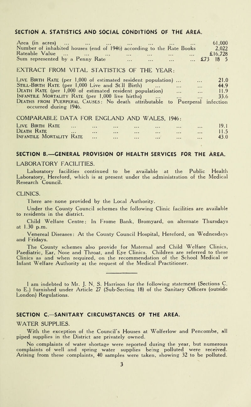 Section a. statistics and social conditions of the A^eA. Area (in acres) ... ... ... ... ... ... ... 61,000 Number of inhabited houses (end of 1946) according to the Rate Books 2,022 Rateable Value ... ... ... ... ... ... ... £16,728 Sum represented by a Penny Rate ... ... ... ... £73 18 5 EXTRACT FROM VITAL STATISTICS OF THE YEAR: Live Birth Rate (per 1,000 of estimated resident population) ... Still-Birth Rate (per 1,000 Live and Still Birth) Death Rate (per 1,000 of estimated resident population) Infantile Mortality Rate (per 1,000 live births) Deaths from Puerperal Causes : No death attributable to Puerperal occurred during 1946. COMPARABLE DATA FOR ENGLAND AND WALES, 1946: Live Birth Rate ... ... ... ... ... ... ... 19.1 Death Rate ... ... ... ... ... ... ... 11.5 Infantile Mortality Rate ... ... ... ... ... ... 43.0 SECTION B.—GENERAL PROVISION OF HEALTH SERVICES FOR THE AREA. LABORATORY FACILITIES. Laboratory facilities continued to be available at the Public Health Laboratory, Hereford, w^hich is at present under the administration of the Medical Research Council. CLINICS, Ihere are none provided by the Local Authority. Under the County Council schemes the following Clinic facilities are available to residents in the district. Child Welfare Centre: In Frome Bank, Bromyard, on alternate Thursdays at 1.30 p.m. Venereal Diseases: At the County Council Hospital, Hereford, on Wednesdays and Fridays. The County schemes also provide for Maternal and Child Welfare Clinics, Paediatric, Ear, Nose and Throat, and Eye Clinics. Children are referred to these Clinics as and when required, on the recommendation of the School Medical or Infant Welfare Authority at the request of the Medical Practitioner. 21.0 44.9 11.9 33.6 infection I am indebted to Mr. J. N. S. Harrison for the following statement (Sections C. to E.) furnished under Article 27 (Sub-Section 18) of the Sanitary Officers (outside London) Regulations. SECTION C.—SANITARY CIRCUMSTANCES OF THE AREA. WATER SUPPLIES. With the exception of the Council’s Houses at Wolferlow and Pencombc, all piped supplies in the District are privately owned. No complaints of water shortage were reported during the year, but numerous complaints of well and spring water supplies being polluted were received. Arising from these complaints, 40 samples were taken, showing 32 to be polluted.