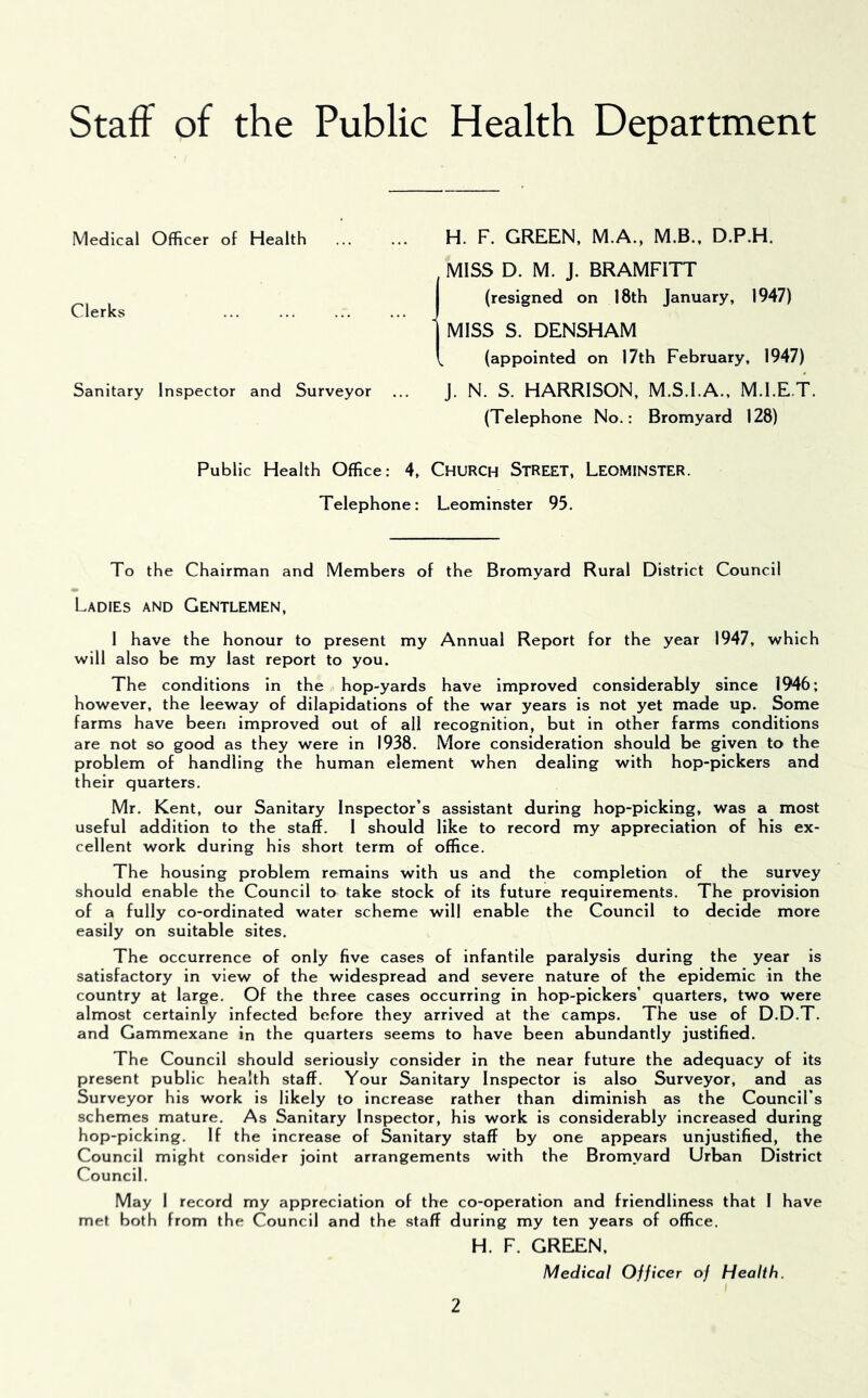 Staff of the Public Health Department Medical Officer of Health Clerks Sanitary Inspector and Surveyor H. F. GREEN, M.A., M.B.. D.P.H. MISS D. M. J. BRAMFITT (resigned on 18th January, 1947) MISS S. DENSHAM (appointed on 17th February, 1947) j. N. S. HARRISON, M.S.I.A., M.I.ET. (Telephone No.: Bromyard 128) Public Health Office: 4, ChuRCH STREET, LEOMINSTER. Telephone: Leominster 95. To the Chairman and Members of the Bromyard Rural District Council Ladies and Gentlemen, 1 have the honour to present my Annual Report for the year 1947, which will also be my last report to you. The conditions in the hop-yards have improved considerably since 1946; however, the leeway of dilapidations of the war years is not yet made up. Some farms have been improved out of all recognition, but in other farms conditions are not so good as they were in 1938. More consideration should be given to the problem of handling the human element when dealing with hop-pickers and their quarters. Mr. Kent, our Sanitary Inspector’s assistant during hop-picking, was a most useful addition to the staff. 1 should like to record my appreciation of his ex- cellent work during his short term of office. The housing problem remains with us and the completion of the survey should enable the Council to take stock of its future requirements. The provision of a fully co-ordinated water scheme will enable the Council to decide more easily on suitable sites. The occurrence of only five cases of infantile paralysis during the year is satisfactory in view of the widespread and severe nature of the epidemic in the country at large. Of the three cases occurring in hop-pickers’ quarters, two were almost certainly infected before they arrived at the camps. The use of D.D.T. and Gammexane in the quarters seems to have been abundantly justified. The Council should seriously consider in the near future the adequacy of its present public health staff. Your Sanitary Inspector is also Surveyor, and as Surveyor his work is likely to increase rather than diminish as the Council’s schemes mature. As Sanitary Inspector, his work is considerably increased during hop-picking. If the increase of Sanitary staff by one appears unjustified, the Council might consider joint arrangements with the Bromyard Urban District Council. May 1 record my appreciation of the co-operation and friendliness that I have met both from the Council and the staff during my ten years of office. H. F. GREEN, Medical Officer of Health.