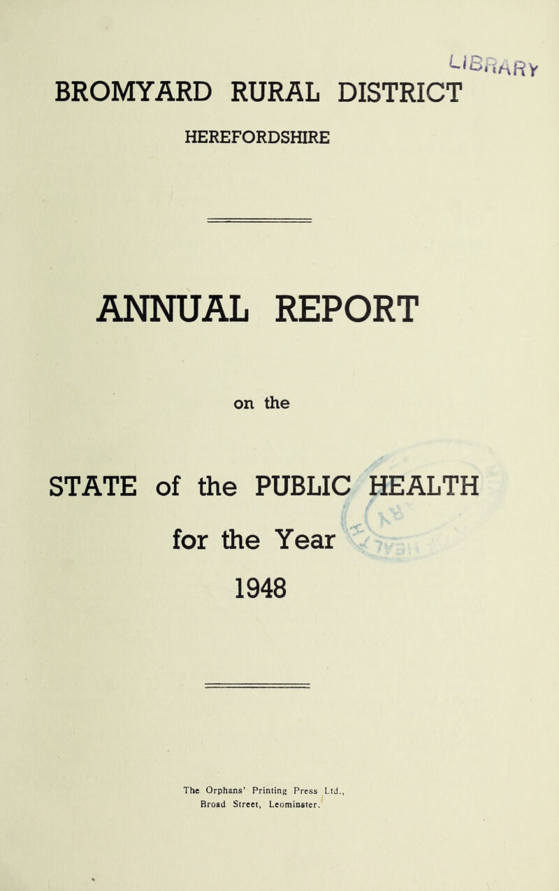 BROMYARD RURAL DISTRICT HEREFORDSHIRE ANNUAL REPORT on the STATE of the PUBLIC HEALTH for the Year 1948 The Orphans’ Printing Press Ltd., Broad Street, Leominster.