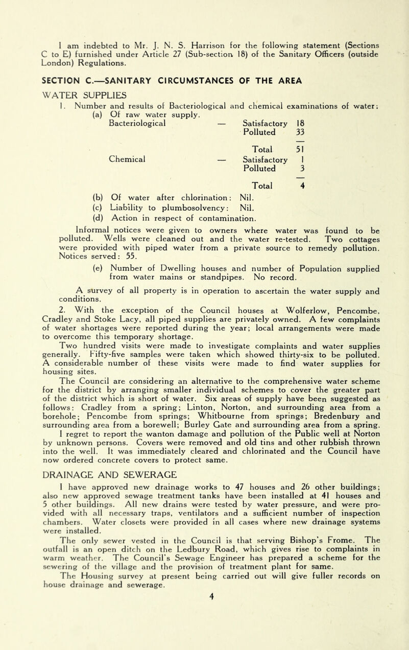 I am indebted to Mr. J. N. S. Harrison for the following statement (Sections C to E) furnished under Article 27 (Sub-section 18) of the Sanitary Officers (outside London) Regulations. SECTION C.—SANITARY CIRCUMSTANCES OF THE AREA WATER SUPPLIES 1. Number and results of Bacteriological and chemical examinations of water; (a) Of raw water supply. Bacteriological — Satisfactory Polluted 18 33 Total 51 Chemical — Satisfactory Polluted 1 3 Total 4 (b) Of water after chlorination: Nil. (c) Liability to plumbosolvency: Nil. (d) Action in respect of contamination. Informal notices were given to owners where water was found to be polluted. Wells were cleaned out and the water re-tested. Two cottages were provided with piped water from a private source to remedy pollution. Notices served: 55. (e) Number of Dwelling houses and number of Population supplied from water mains or standpipes. No record. A survey of all property is in operation to ascertain the water supply and conditions. 2. With the exception of the Council houses at Wolferlow, Pencombe, Cradley and Stoke Lacy, all piped supplies are privately owned. A few complaints of water shortages \vere reported during the year; local arrangements were made to overcome this temporary shortage. Two hundred visits were made to investigate complaints and water supplies generally. Fifty-five samples were taken which showed thirty-six to be polluted. A considerable number of these visits were made to find water supplies for housing sites. The Council are considering an alternative to the comprehensive water scheme for the district by arranging smaller individual schemes to cover the greater part of the district which is short of water. Six areas of supply have been suggested as follows: Cradley from a spring; Linton, Norton, and surrounding area from a borehole; Pencombe from springs; Whitbourne from springs; Bredenbury and surrounding area from a borewell; Burley Gate and surrounding area from a spring. 1 regret to report the wanton damage and pollution of the Public well at Norton by unknown persons. Covers were removed and old tins and other rubbish thrown into the well. It was immediately cleared and chlorinated and the Council have now ordered concrete covers to protect same. DRAINAGE AND SEWERAGE 1 have approved new drainage works to 47 houses and 26 other buildings; also new approved sewage treatment tanks have been installed at 41 houses and 5 other buildings. All new drains were tested by water pressure, and were pro- vided with all necessary traps, ventilators and a sufficient number of inspection chambers. Water closets were provided in all cases where new drainage systems were Installed. The only sewer vested in the Council is that serving Bishop’s Frome. The outfall is an open ditch on the Ledbury Road, which gives rise to complaints in warm weather. The Council’s Sewage Engineer has prepared a scheme for the sewering of the village and the provision of treatment plant for same. The Housing survey at present being carried out will give fuller records on house drainage and sewerage.