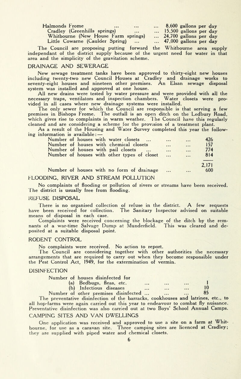 Halmonds Fro me Cradley (Greenhills springs) Whitbourne (New House Farm springs) Little Cowarne (Caulder Spring) 8,600 gallons per day 15,500 gallons per day 24,700 gallons per day 47,000 gallons per day The Council are proposing putting forward the Whitbourne area supply independant of the district supply because of the urgent need for water in that area and the simplicity of the gravitation scheme. DRAINAGE AND SEWERAGE New sewage treatment tanks have been approved to thirty-eight new houses including twenty-two new Council Houses at Cradley and drainage works to seventy-eight houses and nineteen other premises. An Elsan sewage disposal system was installed and approved at one house. All new drains were tested by water pressure and were provided with all the necessary traps, ventilators and inspection chambers. Water closets were pro- vided in all cases where new drainage systems were installed. The only sewer for which the Council are responsible is that serving a few premises in Bishops Frome. The outfall is an open ditch on the Ledbury Road, which gives rise to complaints in warm weather. The Council have this regularly cleaned and are considering a scheme for the provision of a treatment plant. As a result of the Housing and Water Survey completed this year the follow- ing information is available : — Number of houses with water closets Number of houses with chemical closets Number of houses with pail closets Number of houses with other types of closet Number of houses with no form of drainage 426 157 774 814 2,171 600 hLOODING, RIVER AND STREAM POLLUTION No complaints of flooding or pollution of rivers or streams have been received. The district is usually free from flooding. REFUSE DISPOSAL There is no organised collection of refuse in the district. A few requests have been received for collection. The Sanitary Inspector advised on suitable means of disposal in each case. Complaints were received concerning the blockage of the ditch by the rem- nants of a war-time Salvage Dump at Munderfield. This was cleared and de- posited at a suitable disposal point. RODENT CONTROL No complaints were received. No action to report. The Council are considering together with other authorities the necessary arrangements that are required to carry out when they become responsible under the Pest Control Act, 1949, for the extermination of vermin. DISINFECTION Number of houses disinfected for (a) Bedbugs, fleas, etc. ... ... ... 1 (b) Infectious diseases ... ... ... 10 Number of other premises disinfected ... ... ... 85 The preventative disinfection of the barracks, cookhouses and latrines, etc., to all hop-farms were again carried out this year to endeavour to combat fly nuisance. Preventative disinfection was also carried out at two Boys’ School Annual Camps. CAMPING SITES AND VAN DWELLINGS One application was received and approved to use a site on a farm at Whit- bourne, for use as a caravan site. Three camping sites are licenced at Cradley; they are supplied with piped water and chemical closets.