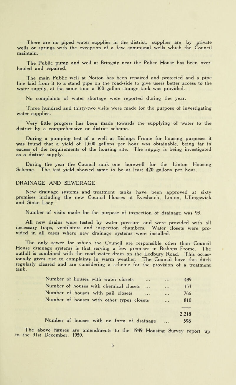There are no piped water supplies in the district, supplies are by private wells or springs with the exception of a few communal wells which the Council maintain. The Public pump and well at Bringsty near the Police House has been over- hauled and repaired. The main Public well at Norton has been repaired and protected and a pipe line laid from it to a stand pipe on the road-side to give users better access to the water supply, at the same time a 300 gallon storage tank was provided. No complaints of water shortage were reported during the year. Three hundred and thirty-two visits were made for the purpose of investigating water supplies. Very little progress has been made towards the supplying of water to the district by a comprehensive or district scheme. During a pumping test of a well at Bishops Frome for housing purposes it was found that a yield of 1,600 gallons per hour was obtainable, being far in excess of the requirements of the housing site. The supply is being investigated as a district supply. During the year the Council sunk one borewell for the Linton Housing Scheme. The test yield showed same to be at least 420 gallons per hour. DRAINAGE AND SEWERAGE New drainage systems and treatment tanks have been approved at sixty premises including the new Council Houses at Evesbatch, Linton, Ullingswick and Stoke Lacy. Number of visits made for the purpose of inspection of drainage was 93. All new drains were tested by water pressure and were provided with all necessary traps, ventilators and Inspection chambers. Water closets were pro- vided in all cases where new drainage systems were installed. The only sewer for which the Council are responsible other than Council House drainage systems is that serving a few premises in Bishops Frome. The outfall is combined with the road water drain on the Ledbury Road. This occas- ionally gives rise to complaints in warm weather. The Council have this ditch regularly cleared and are considering a scheme for the provision of a treatment tank. Number of houses with water closets ... ... 489 Number of houses with chemical closets ... ... 153 Number of houses with pail closets ... ... 766 Number of houses with other types closets ... 810 2,218 Number of houses with no form of drainage ... 598 The above figures are amendments to the 1949 Housing Survey report up to the 31st December, 1950.