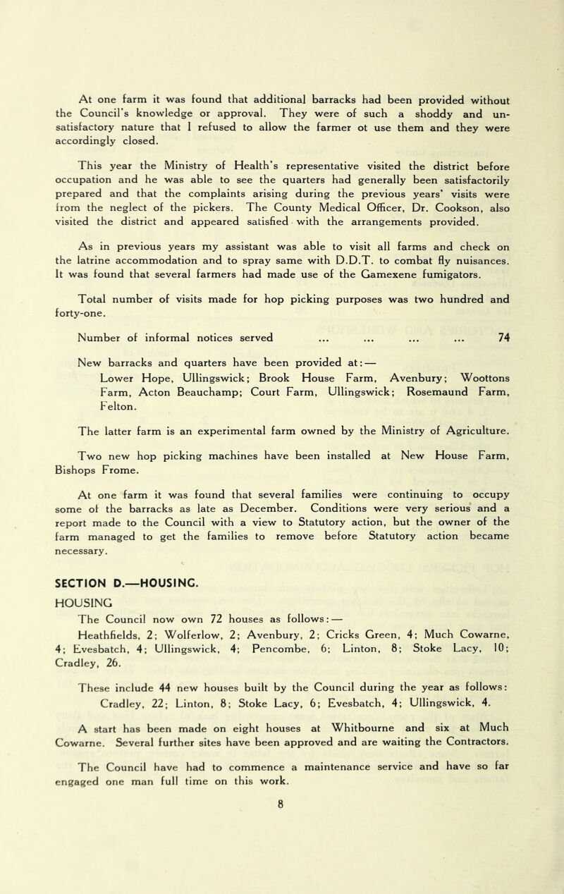 At one farm it was found that additional barracks had been provided without the Council’s knowledge or approval. They were of such a shoddy and un- satisfactory nature that 1 refused to allow the farmer ot use them and they were accordingly closed. This year the Ministry of Health’s representative visited the district before occupation and he was able to see the quarters had generally been satisfactorily prepared and that the complaints arising during the previous years’ visits were from the neglect of the pickers. The County Medical Officer, Dr. Cookson, also visited the district and appeared satisfied with the arrangements provided. As in previous years my assistant was able to visit all farms and check on the latrine accommodation and to spray same with D.D.T. to combat fly nuisances. It was found that several farmers had made use of the Gamexene fumigators. Total number of visits made for hop picking purposes was two hundred and forty-one. Number of informal notices served ... ... ... ... 74 New barracks and quarters have been provided at: — Lower Hope, Ullingswick; Brook House Farm, Avenbury; Woottons Farm, Acton Beauchamp; Court Farm, Ullingswick; Rosemaund Farm, Felton. The latter farm is an experimental farm owned by the Ministry of Agriculture. Two new hop picking machines have been installed at New House Farm, Bishops Frome. At one farm it was found that several families were continuing to occupy some of the barracks as late as December. Conditions were very serious and a report made to the Council with a view to Statutory action, but the owner of the farm managed to get the families to remove before Statutory action became necessary. SECTION D.—HOUSING. HOUSING The Council now own 72 houses as follows: — Heathfields, 2; Wolferlow, 2; Avenbury, 2; Cricks Green, 4; Much Cowarne, 4; Lvesbatch, 4; Ullingswick, 4; Pencombe, 6; Linton, 8; Stoke Lacy, 10; Cradley, 26. These include 44 new houses built by the Council during the year as follows: Cradley, 22; Linton, 8; Stoke Lacy, 6; Evesbatch, 4; Ullingswick, 4. A start has been made on eight houses at Whltbourne and six at Much Cowarne. Several further sites have been approved and are waiting the Contractors. The Council have had to commence a maintenance service and have so far engaged one man full time on this work.