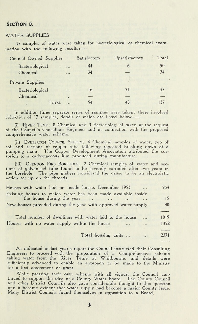 SECTION B. WATER SUPPLIES 137 samples of water were taken for bacteriological or chemical exam- ination with the following results : —- Council Owned Supplies Satisfactory Unsatisfactory Total Bacteriological 44 6 50 Chemical 34 — 34 Private Supplies Bacteriological 16 37 53 Chemical — — — T OTAL 94 43 137 In addition three separate series of samples were taken; these involved collection of 17 samples, details of which are listed below: — (i) IRlVER TEME: 8 Chemical and 3 Bacteriological taken at the request of the Council’s Consultant Engineer and in connection with the proposed comprehensive water scheme. (ii) EvESBATCH COUNCIL Supply : 4 Chemical samples of water, two of soil and sections of copper tube following repeated breaking down of a pumping main. The Copper Development Association attributed the cor- rosion to a carbonaceous film produced during manufacture. (iii) GRENDON Firs Borehole: 2 Chemical samples of water and sec- tions of galvanised tube found to be severely corroded after two years in the borehole. The pipe makers considered the cause to be an electrolytic action set up on the threads. Houses with water laid on inside house, December 1933 ... 964 Existing houses to which water has been made available inside the house during the year ... ... ... ... 15 New houses provided during the year with approved water supply 40 Total number of dwellings with water laid to the house ... 1019 Houses with no water supply within the house ... ... 1352 Total housing units ... ... 2371 As indicated in last year’s report the Council instructed their Consulting Engineers to proceed with the preparation of a Comprehensive scheme taking water from the River Teme at Whitbourne, and details were sufficiently advanced to enable an approach to be made to the Ministry for a first assessment of grant. While pressing their own scheme with all vigour, the Council con- tinued to support the idea of a County Water Board. The County Council and other District Councils also gave considerable thought to this question and it became evident that water supply had become a major County issue. Many District Councils found themselves in opposition to a Board. s