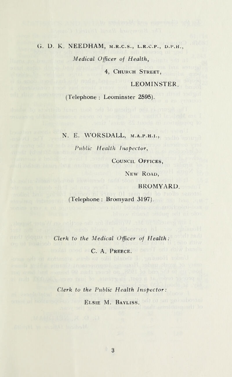 (.i. D. K. NEEDHAM, m.r.c.s., l.r.c.p., d.p.h., Medical Officer of Health, 4, Church Street, LEOMINSTER. (Telephone : Leominster 2695). N. E. WORSDALL, m.a.p.h.i., Public Health Inspector, Council Offices, New Road, BROMYARD. (Telephone: Bromyard 3197). Clerk to the Medical Officer of Health: C. A. Preece. Clerk to the Public Health Inspector: Elsie M. Bayliss.