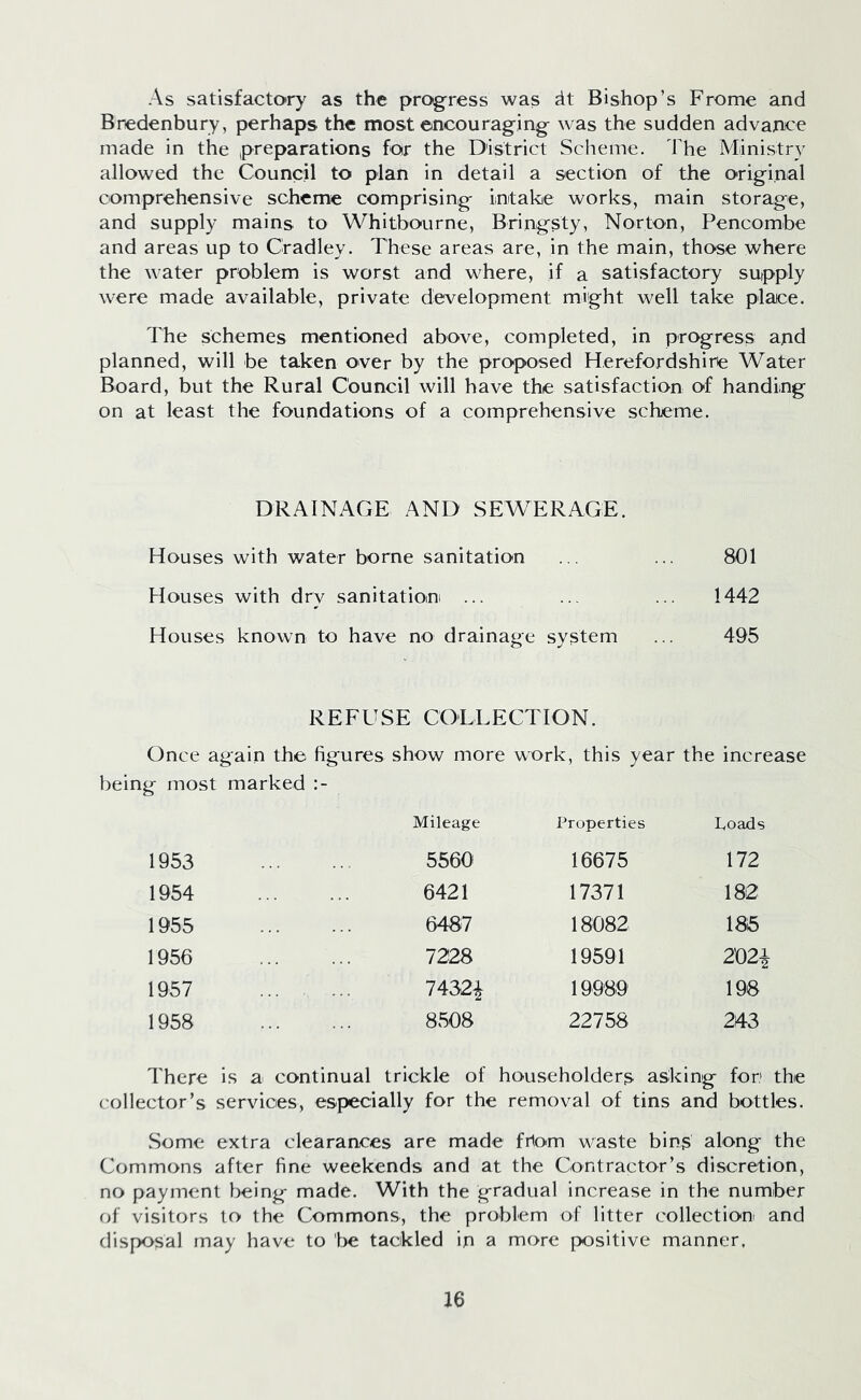 As satisfactory as the progress was dt Bishop’s Frome and Bredenbury, perhaps the most encouraging was the sudden advance made in the preparations for the District Scheme. The Ministry allowed the Council to plan in detail a section of the original comprehensive scheme comprising intake works, main storage, and supply mains to Whitbourne, Bringsty, Norton, Pencombe and areas up to Cradley. These areas are, in the main, those where the water problem is worst and where, if a satisfactory supply were made available, private development might well take place. The schemes mentioned above, completed, in progress and planned, will be taken over by the proposed Herefordshire Water Board, but the Rural Council will have the satisfaction of handing on at least the foundations of a comprehensive scheme. DRAINAGE AND SEWERAGE. Houses with water borne sanitation ... ... 801 Houses with dry sanitation ... ... ... 1442 Houses known to have no drainage system ... 495 REFUSE COLLECTION. Once again the figures show more work, this year the increase being most marked Mileage Properties hoads 1953 5560 16675 172 1954 6421 17371 182 1955 6487 18082 VQ 00 1956 7228 19591 202\ 1957 7432£ 19989 198 1958 8508 22758 243 There is a continual trickle of householders asking for the collector’s services, especially for the removal of tins and bottles. Some extra clearances are made frlom waste bins along the Commons after fine weekends and at the Contractor’s discretion, no payment being made. With the gradual increase in the number of visitors to the Commons, the problem of litter collection and disposal may have to lie tackled in a more positive manner.