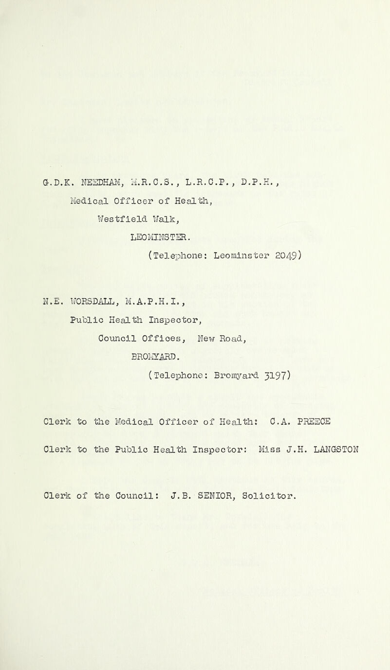 G-.D.K. NEEDHAM, M.R.C.S., L.R.C.F., D.P.H. , Medical Officer of Health, Westfield Walk, LEOMINSTER. (Telephone: Leominster 2049) N.E. WORSDALL, M.A.P.H.I., Public Health Inspector, Council Offices, New Road, BROMYARD. (Telephone: Bromyard 3197) Clerk to the Medical Officer of Health: C.A. PREECE Clerk to the Public Health Inspector: Miss J.H. LANGSTON Clerk of the Council: J.B. SENIOR, Solicitor.