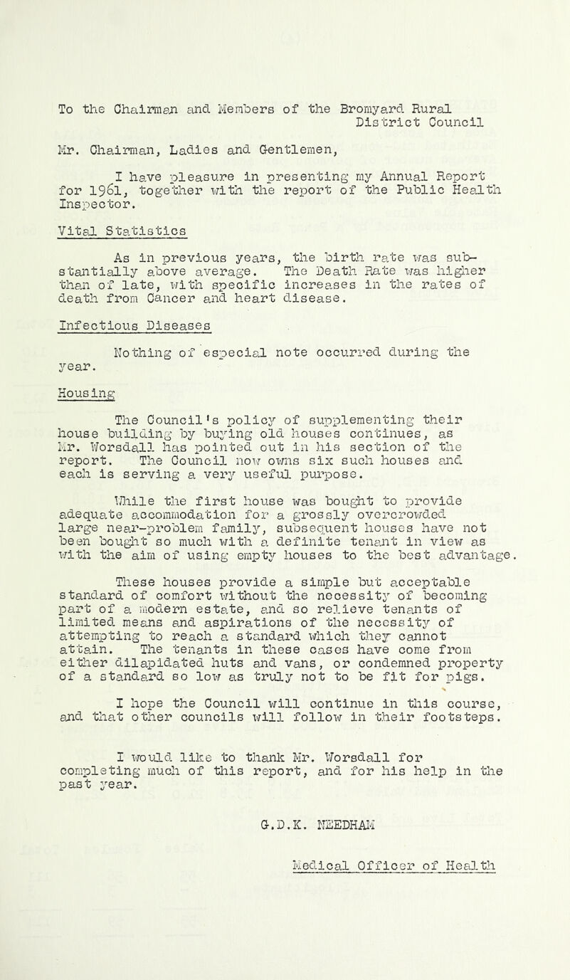 To the Chairman and Members of the Bromyard Rural District Council Mr. Chairman, Ladies and Gentlemen, I have pleasure in presenting my Annual Report for 1961, together with the report of the Public Health Inspector. Vital Statistics As in previous years, the birth rate was sub- stantially above average. The Death Rate was higher than of late, with specific increases in the rates of death from Cancer and heart disease. Infectious Diseases Nothing of especial note occurred during the year. Housing The Council’s policy of supplementing their house building by buying old houses continues, as Mr. Worsdall has pointed out in his section of the report. The Council now owns six such houses and each is serving a very useful purpose. While the first house was bought to provide adequate accommodation for a grossly overcrowded large near-problem family, subsequent houses have not been bought so much with a definite tenant in view as with the aim of using empty houses to the best advantage. These houses provide a simple but acceptable standard of comfort X'/ithout the necessity of becoming part of a modern estate, and so relieve tenants of limited means and aspirations of the necessity of attempting to reach a standard which they cannot attain. The tenants in these cases have come from either dilapidated huts and vans, or condemned property of a standard so low as truly not to be fit for pigs. I hope the Council will continue in this course, and that other councils will follow in their footsteps. I would like to thank Mr. Worsdall for completing much of this report, and for his help in the past year. G-.D.IC. NEEDHAM Medical Officer of Health