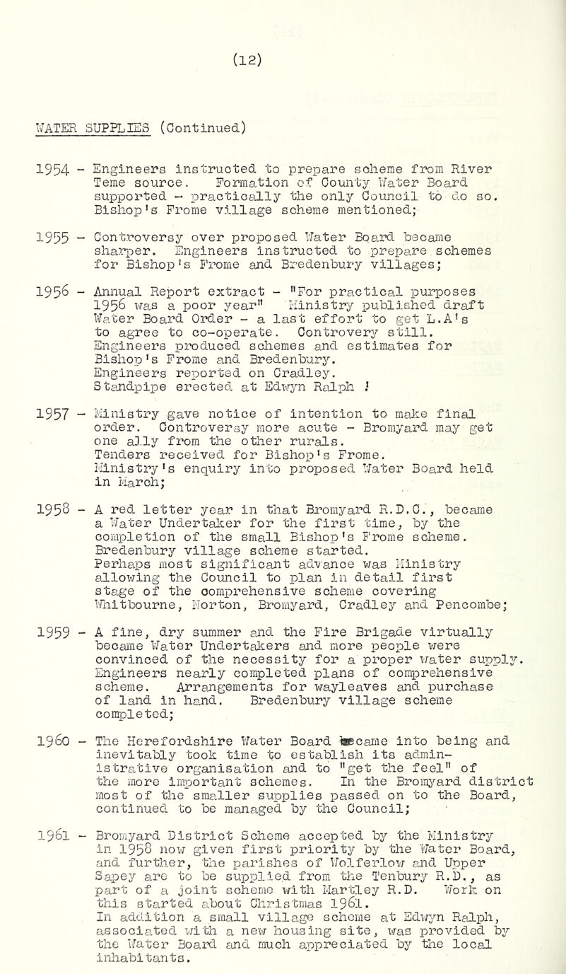 WATER 1954 ■ 1955 ■ 1956 ■ 1957 ■ 1953 1959 1960 1961 SUPPLIES (Continued) Engineers instructed to prepare scheme from River Teme source. Formation of County Water Board supported - practically the only Council to do so. Bishop’s Frome village scheme mentioned; Controversy over proposed Water Board became sharper. Engineers instructed to prepare schemes for Bishop’s Frome and Bredenbury villages; Annual Report extract - nFor practical purposes 1956 was a poor year'1 Ministry published draft Water Board Order - a last effort to get L.A’s to agree to co-operate. Controvery still. Engineers produced schemes and estimates for Bishop’s Frome and Bredenbury. Engineers reported on Cradley. Standpipe erected at Edwyn Ralph Ministry gave notice of intention to make final order. Controversy more acute - Bromyard may get one ally from the other rurals. Tenders received for Bishop’s Frome. Ministry’s enquiry into proposed Water Board held in March; A red letter year in that Bromyard R.D.C., became a Water Undertaker for the first time, by the completion of the small Bishop's Frome scheme. Bredenbury village scheme started. Perhaps most significant advance was Ministry allowing the Council to plan in detail first stage of the comprehensive scheme covering Whit bourne, Norton, Bromyard, Cradley and Pencornbe; A fine, dry summer and the Fire Brigade virtually became Water Undertakers and more people were convinced of the necessity for a proper water supply. Engineers nearly completed plans of comprehensive scheme. Arrangements for wayleaves and purchase of land in hand. Bredenbury village scheme completed; The Herefordshire Water Board tecarne into being and inevitably took time to establish its admin- istrative organisation and to get the feel of the more important schemes. In the Bromyard district most of the smaller supplies passed on to the Board, continued to be managed by the Council; Bromyard District Scheme accepted by the Ministry in 1953 now given first priority by the Water Board, and further, the parishes of Wolferlow and Upper Sapey arc to be supplied from the Tenbury R.D., as part of a joint scheme with Hartley R.D. Work on this started about Christmas 1961. In addition a small village scheme at Edwyn Ralph, associated with a new housing site, was provided by the Water Board end much appreciated by the local inhabitants.