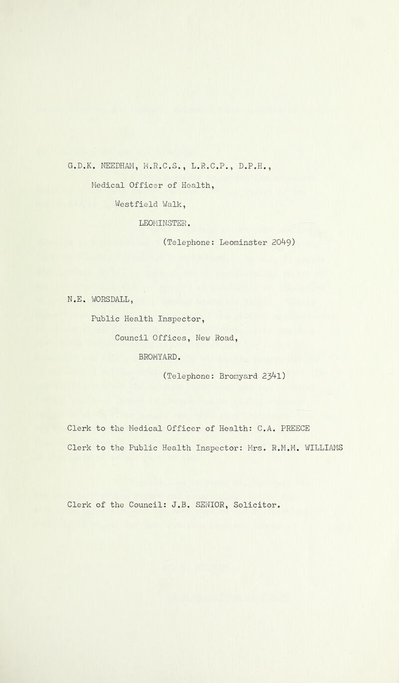 G.D.K. NEEDHiUM, M.R.C.S. , L.R.C.P., D.P.H. , Medical Officer of Health, V/estfield Walk, LEOMINSTER. (Telephone: Leominster 20^9) N.E. WORSDALL, Public Health Inspector, Council Offices, Nev; Road, BROMYARD. (Telephone: Bromyard 23^1) Clerk to the Medical Officer of Health: C.A. PREECE Clerk to the Public Health Inspector: Mrs. R.M.M. WILLIAMS Clerk of the Council: J.B. SENIOR, Solicitor