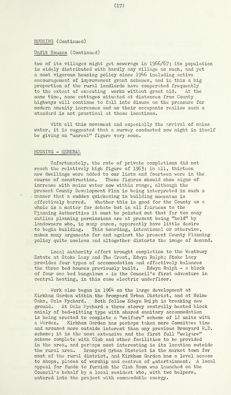 HOUSING (Continued) Unfit Houses (Continued) two of its villages might get sewerage in I966/67; its population is v/idely distributed with hardly any village as such, and yet a most vigorous housing policy since 19^6 including active encouragement of improvement grant schemes, and in this a big proportion of the rural landlords have cooperated frequently to the extent of executing works without grant aid. At the same time, some cottages situated at distances from County highways will continue to fall into disuse as the pressure for modern amenity increases and as their occupants realise such a standard is not practical at those locations. With all this movement and especially the arrival of mains water, it is suggested that a survey conducted nov/ might in itself be giving an unreal” figure very soon. HOUSING - GENERAL Unfortunately, the rate of private completions did not reach the relatively high figure of 1963; in all, thirteen nev; dwellings were added to our lists and fourteen were in the course of construction. These figures should show signs of increase v;ith mains water now within range, although the present County Development Plan is being interpreted in such a manner that a sudden quickening in building momentum is effectively barred. V/hether this is good for the County as a whole is a matter for debate but in all fairness to the Planning Authorities it must be pointed out that far too many outline planning permissions are at present being held by landowners who, in many cases, apparently have little desire to begin building. This hoarding, intentional or otherwise, makes many arguments for and against the present County Planning policy quite useless and altogether distorts the image of demand. Local Authority effort brought completion to the Westbury Estate at Stoke Lacy and The Crest, Edv/yn Ralph; Stoke Lacy provides four types of accommodation and effectively balances the three bed houses previously built, Edwyn Ralph - a block of four one bed bungalows - is the Council's first adventure in central heating, in this case electric underfloor. V/ork also began in 1964 on the large development at Kirkham Garden within the Bromyard Urban District, and at Holme Oaks, Ode Pychard. Both follow Edwyn Ralph in breaking new ground. At Ode Pychard a three storey centrally heated block mainly of bed-sitting type with shared sanitary accommodation is being erected to complete a welfare scheme of 12 units with a Warden. Kirkham Garden has perhaps taken more Committee time and aroused more outside interest than any previous Bromyard R.D. scheme; it is the most extensive and the first full welfare scheme complete with Club and other facilities to be provided in the area, and perhaps most interesting is its location outside the rural area. Bromyard urban District is the market town for most of the rural district, and Kirkham Garden has a level access to shops, places of worship and centres of entertainment. A local appeal for funds to furnish the Club Room was launched on the Council's behalf by a local resident who, with two helpers, entered into the project with commendable energy.