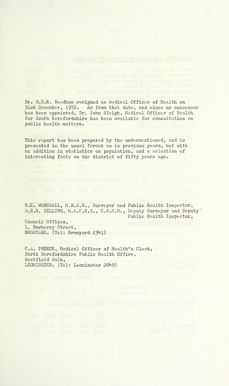 Dr. G.D.K. Needham resigned as Medical Officer of Health on 31st December, 1972. As from that date, and since no successor has been appointed, Dr. John Sleigh, Medical Officer of Health for South Herefordshire has been available for consultation on public health matters. This report has been prepared by the undermentioned, and is presented in the usual format as in previous years, but with an addition in statistics on population, and a selection of interesting facts on the district of fifty years ago. N.E. WORSDALL, M.R.S.H., Surveyor and Public Health Inspector, W.R.H. GILLING, M.A.P.H.I., C.R.S.H., Deputy Surveyor and Deputy' Public Health Inspector, Council Offices, 1, Rowberry Street, BROMYARD. (Tel: Bromyard 2341) C.A. PREECE, Medical Officer of Health's Clerk, North Herefordshire Public Health Office, Westfield Walk, LEOMINSTER. (Tel: Leominster 2049)