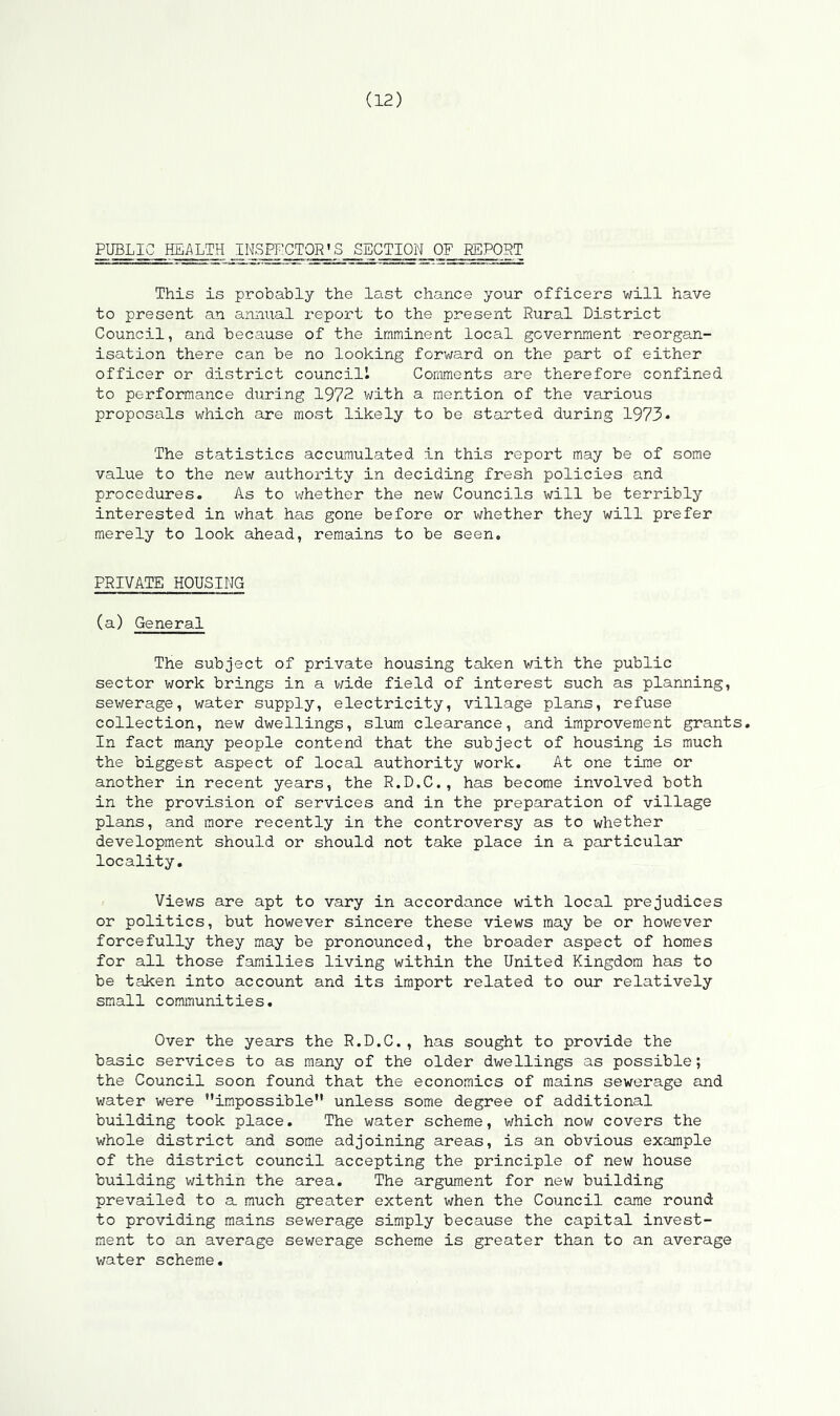 PUBLIC HEALTH INSPECTOR'S SECTION OF REPORT This is probably the last chance your officers will have to present an annual report to the present Rural District Council, and because of the imminent local government reorgan- isation there can be no looking forward on the part of either officer or district council! Comments are therefore confined to performance during 1972 with a mention of the various proposals which are most likely to be started during 1973* The statistics accumulated in this report may be of some value to the new authority in deciding fresh policies and procedures. As to whether the new Councils will be terribly interested in what has gone before or whether they will prefer merely to look ahead, remains to be seen. PRIVATE HOUSING (a) General The subject of private housing taken with the public sector work brings in a wide field of interest such as planning, sewerage, water supply, electricity, village plans, refuse collection, new dwellings, slum clearance, and improvement grants. In fact many people contend that the subject of housing is much the biggest aspect of local authority work. At one time or another in recent years, the R.D.C., has become involved both in the provision of services and in the preparation of village plans, and more recently in the controversy as to whether development should or should not take place in a particular locality. Views are apt to vary in accordance with local prejudices or politics, but however sincere these views may be or however forcefully they may be pronounced, the broader aspect of homes for all those families living within the United Kingdom has to be taken into account and its import related to our relatively small communities. Over the years the R.D.C., has sought to provide the basic services to as many of the older dwellings as possible; the Council soon found that the economics of mains sewerage and water were impossible unless some degree of additional building took place. The water scheme, which now covers the whole district and some adjoining areas, is an obvious example of the district council accepting the principle of new house building within the area. The argument for new building prevailed to a much greater extent when the Council came round to providing mains sewerage simply because the capital invest- ment to an average sewerage scheme is greater than to an average water scheme.