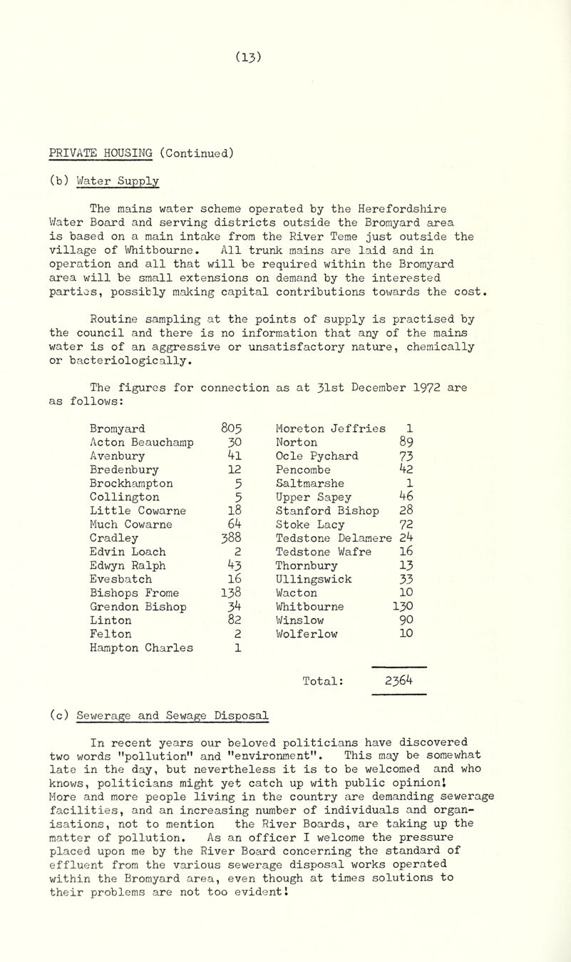 PRIVATE HOUSING (Continued) (b) Water Supply The mains water scheme operated by the Herefordshire Water Board and serving districts outside the Bromyard area is based on a main intake from the River Teme just outside the village of Whitbourne. All trunk mains are laid and in operation and all that will be required within the Bromyard area will be small extensions on demand by the interested parties, possibly making capital contributions towards the cost. Routine sampling at the points of supply is practised by the council and there is no information that any of the mains water is of an aggressive or unsatisfactory nature, chemically or bacteriologically. The figures for connection as at 31st December 1972 are as follows: Bromyard 805 Moreton Jeffries 1 Acton Beauchamp 30 Norton 89 Avenbury 4l Ocle Pychard 73 Bredenbury 12 Pencombe 42 Brockhampton 3 Saltmarshe 1 Collington 5 Upper Sapey 46 Little Cowarne 18 Stanford Bishop 28 Much Cowarne 64 Stoke Lacy 72 Cradley 388 Tedstone Delamere 24 Edvin Loach 2 Tedstone Wafre 16 Edwyn Ralph 43 Thornbury 13 Evesbatch 16 Ullingswick 33 Bishops Frome 138 Wacton 10 Grendon Bishop 34 Whitbourne 130 Linton 82 Winslow 90 Felton 2 Wolferlow 10 Hampton Charles 1 Total: 2364 (c) Sewerage and Sewage Disposal In recent years our beloved politicians have discovered two words ’'pollution and environment. This may be somewhat late in the day, but nevertheless it is to be welcomed and who knows, politicians might yet catch up with public opinion! More and more people living in the country are demanding sewerage facilities, and an increasing number of individuals and organ- isations, not to mention the River Boards, are taking up the matter of pollution. As an officer I welcome the pressure placed upon me by the River Board concerning the standard of effluent from the various sewerage disposal works operated within the Bromyard area, even though at times solutions to their problems are not too evident!