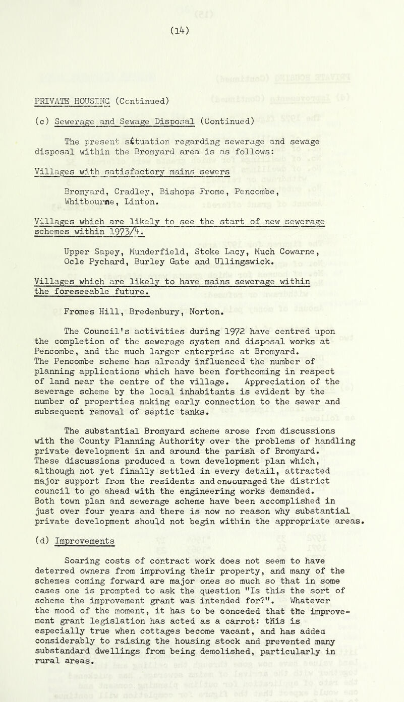 PRIVATE HOUSING (Continued) (c) Sewerage and Sewage Disposal (Continued) The present situation regarding sewerage and sewage disposal within the Bromyard area is as follows: Villages with satisfactory mains sewers Bromyard, Cradley, Bishops Frome, Pencombe, Whitbourme, Linton. Villages which are likely to see the start of new sewerage schemes within 1973/4. Upper Sapey, Munderfield, Stoke Lacy, Much Cowarne, Ocle Pychard, Burley Gate and Ullingswick. Villages which are likely to have mains sewerage within the foreseeable future. Fromes Hill, Bredenbury, Norton. The Council’s activities during 1972 have centred upon the completion of the sewerage system and disposal works at Pencombe, and the much larger enterprise at Bromyard. The Pencombe scheme has already influenced the number of planning applications which have been forthcoming in respect of land near the centre of the village. Appreciation of the sewerage scheme by the local inhabitants is evident by the number of properties making early connection to the sewer and subsequent removal of septic tanks. The substantial Bromyard scheme arose from discussions with the County Planning Authority over the problems of handling private development in and around the parish of Bromyard. These discussions produced a town development plan which, although not yet finally settled in every detail, attracted major support from the residents and enoouraged the district council to go ahead with the engineering works demanded. Both town plan and sewerage scheme have been accomplished in just over four years and there is now no reason why substantial private development should not begin within the appropriate areas. (d) Improvements Soaring costs of contract work does not seem to have deterred owners from improving their property, and many of the schemes coming forward are major ones so much so that in some cases one is prompted to ask the question Is this the sort of scheme the improvement grant was intended for?. Whatever the mood of the moment, it has to be conceded that the improve- ment grant legislation has acted as a carrot: this is especially true when cottages become vacant, and has added considerably to raising the housing stock and prevented many substandard dwellings from being demolished, particularly in rural areas.