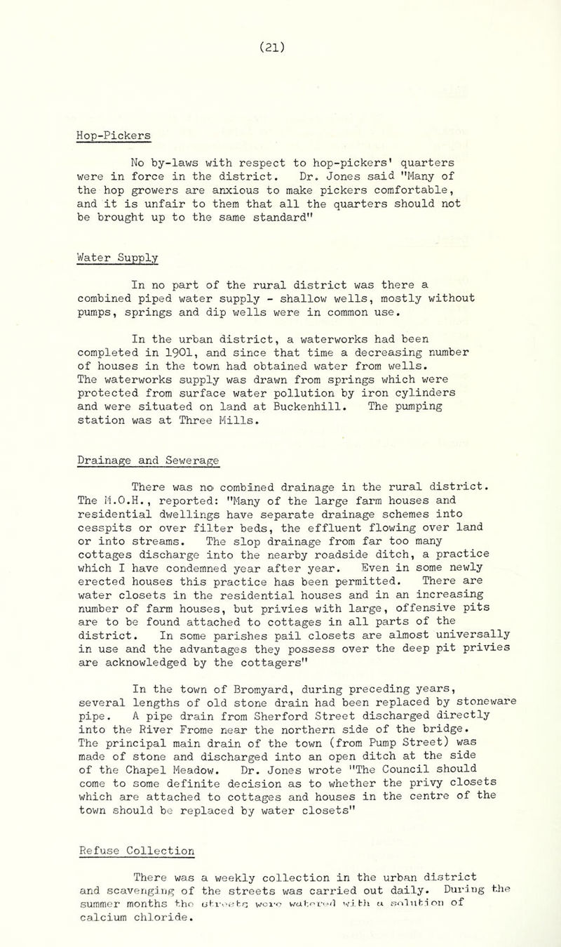 Hop-Pickers No by-laws with respect to hop-pickers’ quarters were in force in the district. Dr. Jones said Many of the hop growers are anxious to make pickers comfortable, and it is unfair to them that all the quarters should not be brought up to the same standard Water Supply In no part of the rural district was there a combined piped water supply - shallow wells, mostly without pumps, springs and dip wells were in common use. In the urban district, a waterworks had been completed in 1901, and since that time a decreasing number of houses in the town had obtained water from wells. The waterworks supply was drawn from springs which were protected from surface water pollution by iron cylinders and were situated on land at Buckenhill. The pumping station was at Three Mills. Drainage and Sewerage There was no combined drainage in the rural district. The M.O.H., reported: Many of the large farm houses and residential dwellings have separate drainage schemes into cesspits or over filter beds, the effluent flowing over land or into streams. The slop drainage from far too many cottages discharge into the nearby roadside ditch, a practice which I have condemned year after year. Even in some newly erected houses this practice has been permitted. There are water closets in the residential houses and in an increasing number of farm houses, but privies with large, offensive pits are to be found attached to cottages in all parts of the district. In some parishes pail closets are almost universally in use and the advantages they possess over the deep pit privies are acknowledged by the cottagers In the town of Bromyard, during preceding years, several lengths of old stone drain had been replaced by stoneware pipe. A pipe drain from Sherford Street discharged directly into the River Frome near the northern side of the bridge. The principal main drain of the town (from Pump Street) was made of stone and discharged into an open ditch at the side of the Chapel Meadow. Dr. Jones wrote The Council should come to some definite decision as to whether the privy closets which are attached to cottages and houses in the centre of the town should be replaced by water closets Refuse Collection There was a weekly collection in the urban district and scavenging of the streets was carried out daily. During the summer months tho streets woi'o watered with u solution of calcium chloride.