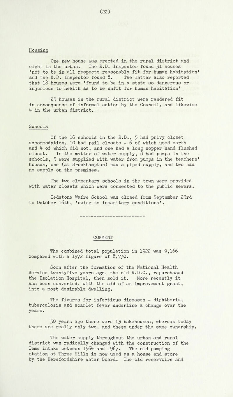 Housing One new house was erected in the rural district and eight in the urban. The R.D. Inspector found 31 houses 'not to be in all respects reasonably fit for human habitation and the U.D. Inspector found 8. The latter also reported that 18 houses were 'found to be in a state so dangerous or injurious to health as to be unfit for human habitation' 23 houses in the rural district were rendered fit in consequence of informal action by the Council, and likewise 4 in the urban district. Schools Of the 16 schools in the R.D., 5 had privy closet accommodation, 10 had pail closets - 6 of which used earth and 4 of which did not, and one had a long hopper hand flushed closet. In the matter of water supply, 8 had pumps in the schools, 5 were supplied with water from pumps in the teachers houses, one (at Brockhampton) had a piped supply, and two had no supply on the premises. The two elementary schools in the town were provided with water closets which were connected to the public sewers. Tedstone Wafre School was closed from September 23rd to October l6th, 'owing to insanitary conditions'. COMMENT The combined total population in 1922 was 9»l66 compared with a 1972 figure of 8,730. Soon after the formation of the National Health Service twentyfive years ago, the old R.D.C., repurchased the Isolation Hospital, then sold it. More recently it has been converted, with the aid of an improvement grant, into a most desirable dwelling. The figures for infectious diseases - diphtheria, tuberculosis and scarlet fever underline a change over the years. 30 years ago there were 13 bakehouses, whereas today there are really only two, and these under the same ownership. The water supply throughout the urban and rural district was radically changed with the construction of the Teme intake between 1964 and 1967* The old pumping station at Three Mills is now used as a house and store by the Herefordshire Water Board. The old reservoirs and