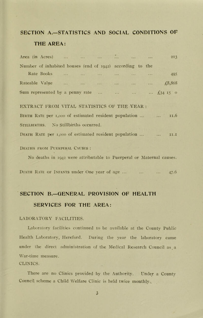 SECTION A.—STATISTICS AND SOCIAL CONDITIONS OF THE AREA: Area (in Acres) ... ... ... ... ... 213 Numljer of inliabited liouses (end of 1942) according to the Rate Books ... ... ... ... ... ... 495 Rateable \’ahie ... ... ... ... ... ... ;CS,868 Sum represented by a penny rate ... ... ... ... >C34 13 o EXTRACT FROM VITAL STATISTICS OF' THE YEAR : Birth R.\tk jjer 1,000 of estimated resident population ... ... 11.6 Stii.Lrirths. Xo Stillbirths occurred. De.^th R.\te i>er 1,000 of estimated resident population ... ... ii.i Du.mhs trom Fi kri'Er.m. Cvi ses : X^o deaths in 1942 were attributable to Pueri>eral or 3Iaternal causes. Dk.vth R.mt; or Ixr.WTS under One year of age ... ... ... 47.6 SECTION B.—GENERAL PROVISION OF HEALTH SERVICES FOR THE AREA: LABORATORY FACILITIES. Laboratory facilities continued to lie available at the County Public Ilealtli Laboratory, Hereford. During the year the laboratory came under the direct administration of the Medical Research Council as,a War-time measure. CLINICS. There are no Clinics provided by the Authority. Under a County Council scheme a Child Welfare Clinic is held twice monthly..