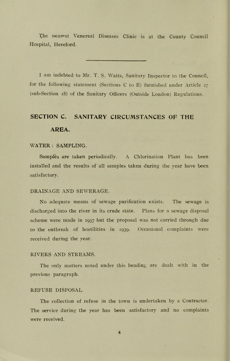 Xlie nearest Venereal Diseases Clinic is at the County Council Hospital, Hereford. I am indebted to Mr. T. S. Watts, Sanitary Inspector to the Council, for the following statement (Sections C to E) furnished under Article 27 (sub-Section 18) of the Sanitar}- Officers (Outside London) Regulations. SECTION C. SANITARY CIRCUMSTANCES OF THE AREA. WATER: SAMPLING. Samples are taken periodically. A Chlorination Plant has been installed and the results of all samples taken during the year have been satisfactory. DRAINAGE AND SEWERAGE. No adequate means of sewage purification exists. The sewage is discharged into the river in its crude state. Plans for a sewage disposal scheme were made in 1937 but the proposal was not carried through due to the outbreak of hostilities in 1939. Occasional complaints were received during the year. RIVERS AND STREAMS. The only matters noted under this heading are dealt with in the previous paragraph. REFUSE DISPOSAL. The collection of refuse in the town is undertaken by a Contractor. The service during the year has been satisfactory and no complaints were received.