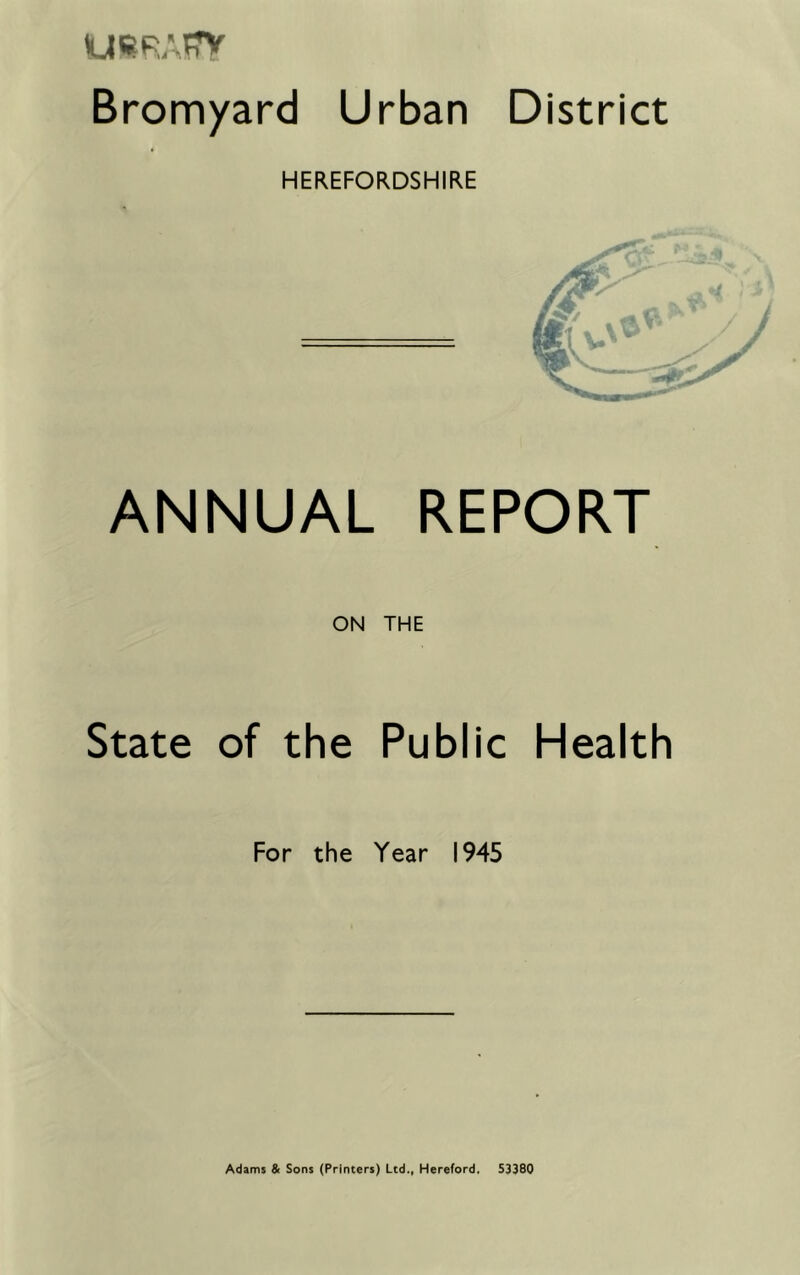 Bromyard Urban District HEREFORDSHIRE ANNUAL REPORT ON THE State of the Public Health For the Year 1945 Adams & Sons (Printers) Ltd., Hereford. 53380