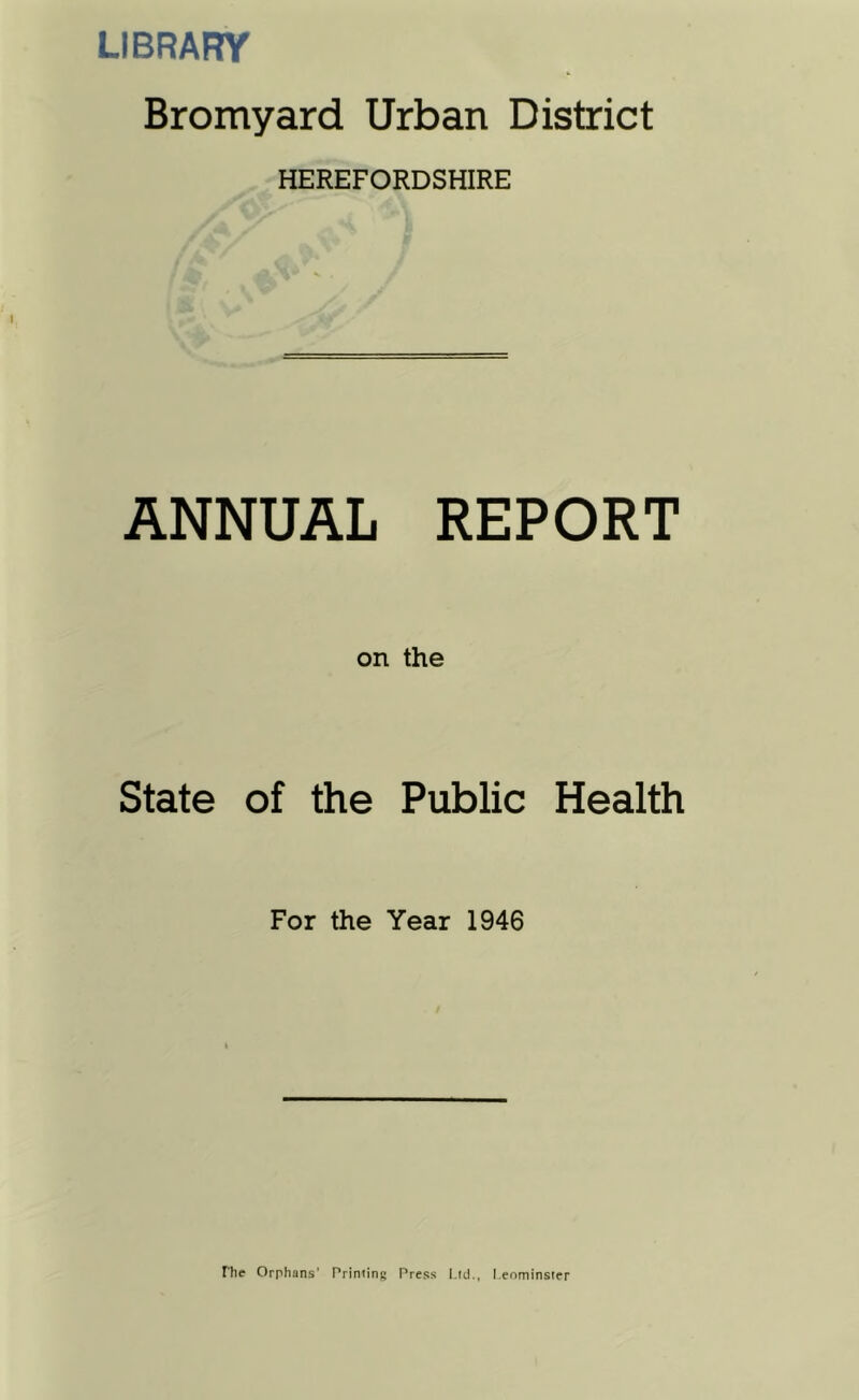 LIBRARY Bromyard Urban District HEREFORDSHIRE ANNUAL REPORT on the State of the Public Health For the Year 1946 The Orphans' Priniing Press Ltd., I.enminster