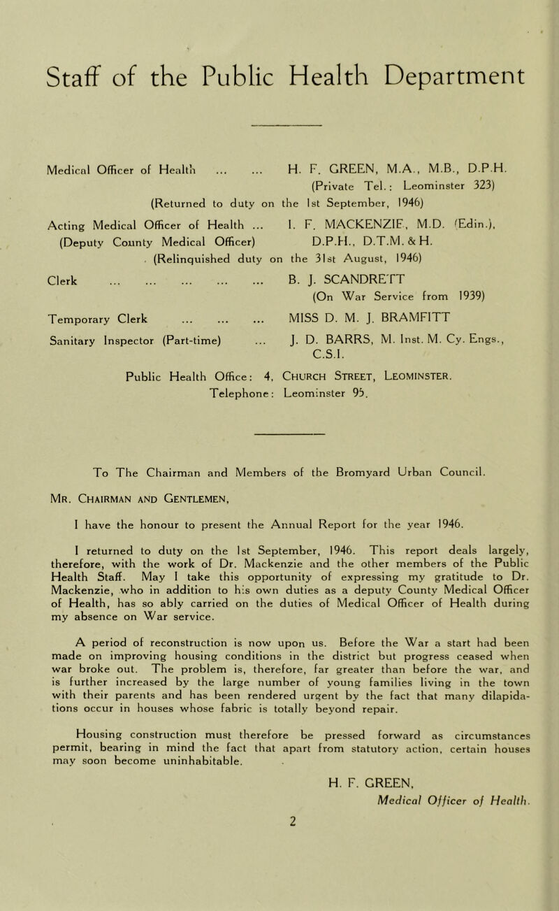 Staff of the Public Health Department Medicnl Officer of Healtli ... ... H. F. GREEN, M.A., M.B., D.P.H, (Private Tel.: Leominster 323) (Returned to duty on the 1st September, 1946) Acting Medical Officer of Health ... 1. F. MACKENZIE, M.D. ^Edin.), (Deputy County Medical Officer) D.P.Ff., D.T.M.&H. (Relinquished duty on the 31st August, 1946) Clerk B. J. SCANDRETT (On War Service from 1939) Temporary Clerk ... ... ... MISS D. M. J. BRAMFITT Sanitary Inspector (Part-time) ... J. D. BARRS, M. Inst. M. Cy. Engs., C.S.I. Public Health Office; 4, ChURCH STREET, LEOMINSTER. Telephone: Leominster 95. To The Chairman and Members of the Bromyard Urban Council. Mr. Chairman and Gentlemen, I have the honour to present the Annual Report for the year 1946. I returned to duty on the 1st September, 1946. This report deals largely, therefore, with the work of Dr. Mackenzie and the other members of the Public Health Staff. May 1 take this opportunity of expressing my gratitude to Dr. Mackenzie, who in addition to his own duties as a deputy County Medical Officer of Health, has so ably carried on the duties of Medical Officer of Health during my absence on War service. A period of reconstruction is now upon us. Before the War a start had been made on improving housing conditions in the district but progress ceased when war broke out. The problem is, therefore, far greater than before the war, and is further increased by the large number of young families living in the town with their parents and has been rendered urgent by the fact that many dilapida- tions occur in houses whose fabric is totally beyond repair. Housing construction must therefore be pressed forward as circumstances permit, bearing in mind the fact that apart from statutory action, certain houses may soon become uninhabitable. H. F. GREEN, Medical Officer of Health.