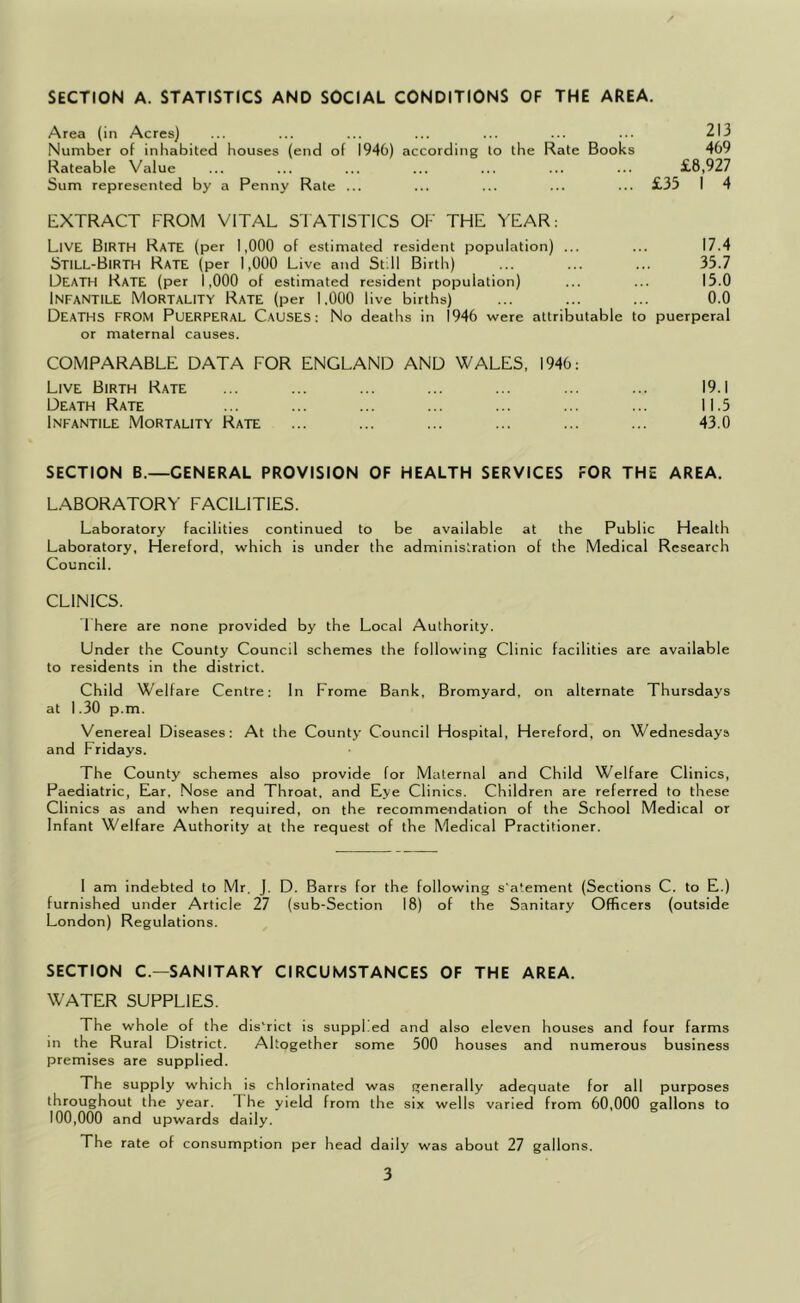 / SECTION A. STATISTICS AND SOCIAL CONDITIONS OF THE AREA. Area (in Acres) ... ... ... ... ... ... ... 213 Number of inliabited houses (end of 1940) according to the Rate Books 409 Rateable Value ... ... ... ... ... ... ... £8,927 Sum represented by a Penny Rate ... ... ... ... ... £35 I 4 EXTRACT FROM VITAL STATISTICS OF THE YEAR: Live Birth Rate (per 1,000 of estimated resident population) ... ... 17.4 Still-Birth Rate (per 1,000 Live and Still Birth) ... ... ... 35.7 Death Rate (per 1,000 of estimated resident population) ... ... 15.0 Infantile Mortality Rate (per 1.000 live births) ... ... ... 0.0 Deaths from Puerperal Causes: No deaths in 1946 were attributable to puerperal or maternal causes. COMPARABLE DATA FOR ENGLAND AND WALES, 1940: Live Birth Rate ... ... ... ... ... ... ... 19.1 Death Rate ... ... ... ... ... ... ... 11.5 Infantile Mortality Rate ... ... ... ... ... ... 43.0 SECTION B.—GENERAL PROVISION OF HEALTH SERVICES FOR THE AREA. LABORATORY FACILITIES. Laboratory facilities continued to be available at the Public Health Laboratory, Hereford, which is under the administration of the Medical Research Council. CLINICS. 1 here are none provided by the Local Authority. Under the County Council schemes the following Clinic facilities are available to residents in the district. Child Welfare Centre: In Frome Bank, Bromyard, on alternate Thursdays at 1.30 p.m. Venereal Diseases: At the County Council Hospital, Hereford, on Wednesdays and Fridays. The County schemes also provide for Maternal and Child Welfare Clinics, Paediatric, Ear, .Nose and Throat, and Eye Clinics. Children are referred to these Clinics as and when required, on the recommendation of the School Medical or Infant Welfare Authority at the request of the Medical Practitioner. 1 am indebted to Mr. J. D. Barrs for the following s'atement (Sections C. to E.) furnished under Article 27 (sub-Section 18) of the Sanitary Officers (outside London) Regulations. SECTION C.—SANITARY CIRCUMSTANCES OF THE AREA. WATER SUPPLIES. The whole of the dis'rict is suppl ed and also eleven houses and four farms in the Rural District. Altogether some 500 houses and numerous business premises are supplied. The supply which is chlorinated was f^enerally adequate for all purposes throughout the year. The yield from the six wells varied from 60,000 gallons to 100,000 and upwards daily. The rate of consumption per head daily was about 27 gallons.