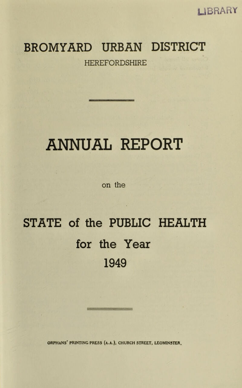 LIBRARY BROMYARD URBAN DISTRICT HEREFORDSHIRE ANNUAL REPORT on the STATE of the PUBLIC HEALTH for the Year 1949 ORPHANS’ PRINTING PRESS (A.A.), CHURCH STREET, LEOMINSTER.