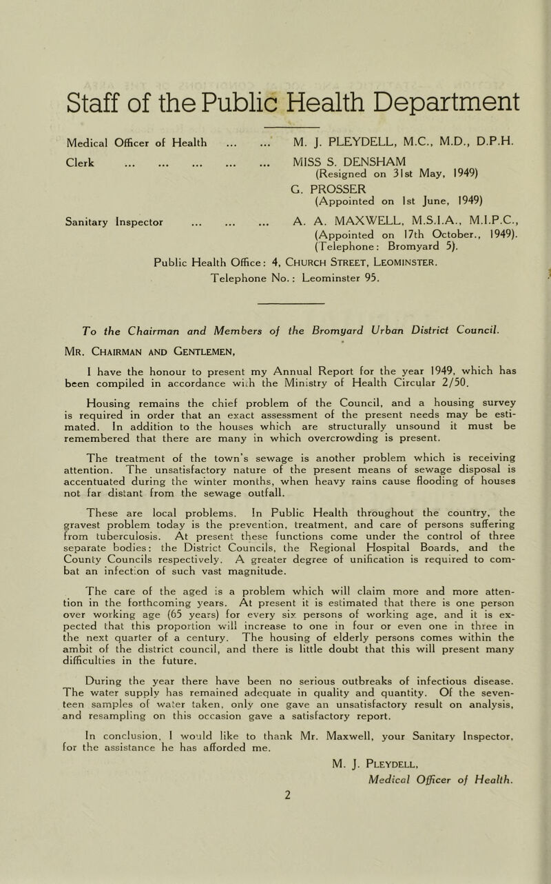 Staff of the Public Health Department Medical Officer of Health ... ... M. J. PLEYDELL, M.C., M.D., D.P.H. Clerk MISS S. DENSHAM (Resigned on 31st May, 1949) G. PROSSER (Appointed on 1st June, 1949) Sanitary Inspector ... ... ... A. A. MAXWELL, M.S.I.A., M.I.P.C., (Appointed on 17th October., 1949). (Telephone: Bromyard 5). Public Health Office: 4, CHURCH STREET, LEOMINSTER. Telephone No.: Leominster 93. To the Chairman and Members of the Bromyard Urban District Council. Mr. Chairman and Gentlemen, 1 have the honour to present my Annual Report for the year 1949, which has been compiled in accordance with the Ministry of Health Circular 2/50. Housing remains the chief problem of the Council, and a housing survey is required in order that an exact assessment of the present needs may be esti- mated. In addition to the houses which are structurally unsound it must be remembered that there are many in which overcrowding is present. The treatment of the town’s sewage is another problem which is receiving attention. The unsatisfactory nature of the present means of sewage disposal is accentuated during the winter months, when heavy rains cause flooding of houses not far distant from the sewage outfall. These are local problems. In Public Health throughout the country, the gravest problem today is the prevention, treatment, and care of persons suffering from tuberculosis. At present these functions come under the control of three separate bodies: the District Councils, the Regional Hospital Boards, and the County Councils respectively. A greater degree of unification is required to com- bat an infection of such vast magnitude. The care of the aged is a problem which will claim more and more atten- tion in the forthcoming years. At present it is estimated that there is one person over working age (65 years) for every six persons of working age, and it is ex- pected that this proportion will increase to one in four or even one in three in the next quarter of a century. The housing of elderly persons comes within the ambit of the district council, and there is little doubt that this will present many difficulties in the future. During the year there have been no serious outbreaks of infectious disease. The water supply has remained adequate in quality and quantity. Of the seven- teen samples of water taken, only one gave an unsatisfactory result on analysis, and resampling on this occasion gave a satisfactory report. In conclusion. I would like to thank Mr. Maxwell, your Sanitary Inspector, for the assistance he has afforded me. 2 M. J. Pleydell, Medical Officer of Health.