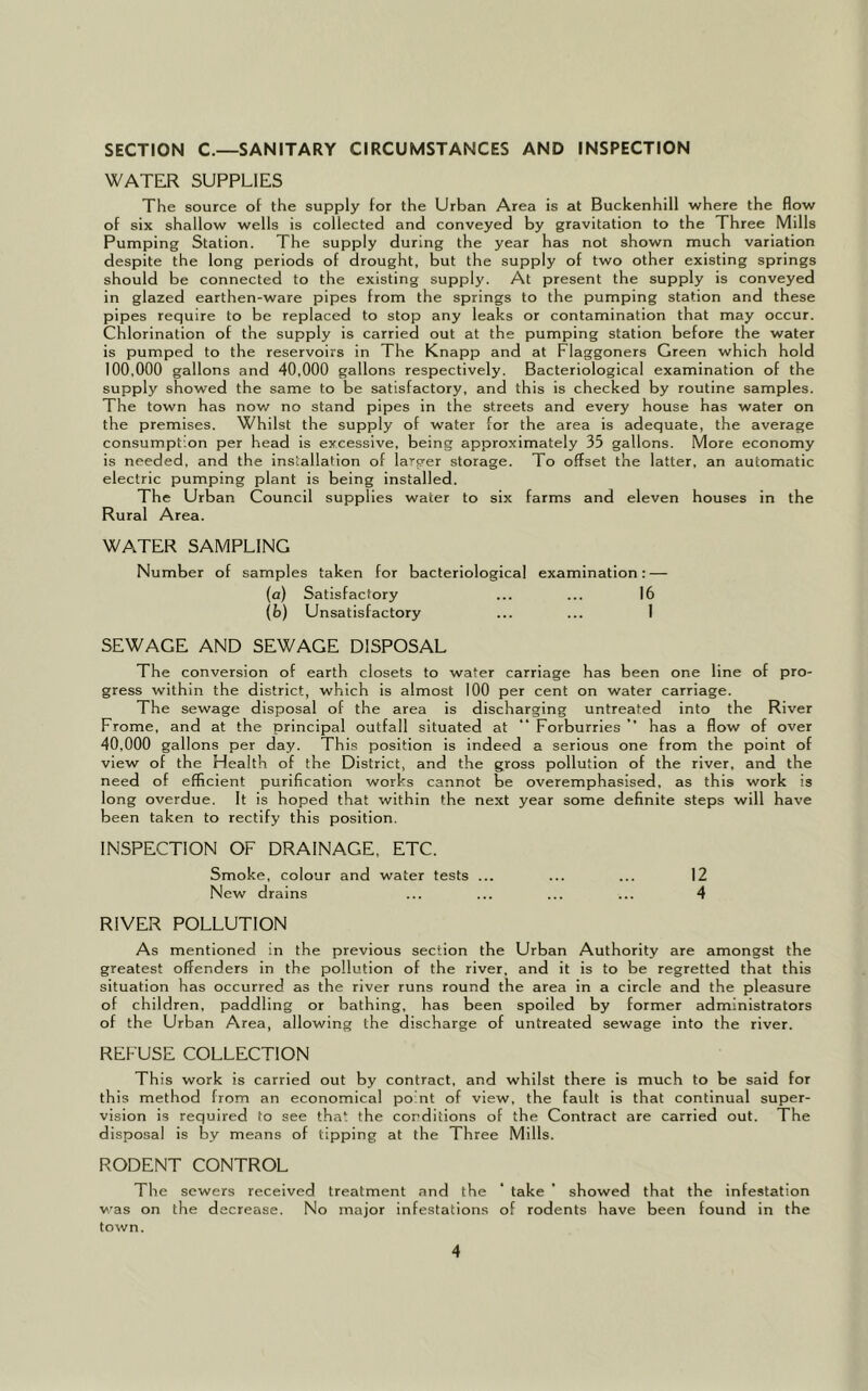 SECTION C.—SANITARY CIRCUMSTANCES AND INSPECTION WATER SUPPLIES The source of the supply for the Urban Area is at Buckenhill where the flow of six shallow wells is collected and conveyed by gravitation to the Three Mills Pumping Station. The supply during the year has not shown much variation despite the long periods of drought, but the supply of two other existing springs should be connected to the existing supply. At present the supply is conveyed in glazed earthen-ware pipes from the springs to the pumping station and these pipes require to be replaced to stop any leaks or contamination that may occur. Chlorination of the supply is carried out at the pumping station before the water is pumped to the reservoirs in The Knapp and at Flaggoners Green which hold 100.000 gallons and 40,000 gallons respectively. Bacteriological examination of the supply showed the same to be satisfactory, and this is checked by routine samples. The town has now no stand pipes in the streets and every house has water on the premises. Whilst the supply of water for the area is adequate, the average consumption per head is excessive, being approximately 35 gallons. More economy is needed, and the installation of larger storage. To offset the latter, an automatic electric pumping plant is being installed. The Urban Council supplies water to six farms and eleven houses in the Rural Area. WATER SAMPLING Number of samples taken for bacteriological examination: — (a) Satisfactory ... ... 16 (b) Unsatisfactory ... ... I SEWAGE AND SEWAGE DISPOSAL The conversion of earth closets to water carriage has been one line of pro- gress within the district, which is almost 100 per cent on water carriage. The sewage disposal of the area is discharging untreated into the River Frome, and at the principal outfall situated at “ Forburries ” has a flow of over 40.000 gallons per day. This position is indeed a serious one from the point of view of the Health of the District, and the gross pollution of the river, and the need of efficient purification works cannot be overemphasised, as this work is long overdue. It is hoped that within the next year some definite steps will have been taken to rectify this position. INSPECTION OF DRAINAGE, ETC. Smoke, colour and water tests ... ... ... 12 New drains ... ... ... ... 4 RIVER POLLUTION As mentioned in the previous section the Urban Authority are amongst the greatest offenders in the pollution of the river, and it is to be regretted that this situation has occurred as the river runs round the area in a circle and the pleasure of children, paddling or bathing, has been spoiled by former administrators of the Urban Area, allowing the discharge of untreated sewage into the river. REFUSE COLLECTION This work is carried out by contract, and whilst there is much to be said for this method from an economical point of view, the fault is that continual super- vision is required to see that the conditions of the Contract are carried out. The disposal is by means of tipping at the Three Mills. RODENT CONTROL The sewers received treatment and the ‘ take ’ showed that the infestation was on the decrease. No major infestations of rodents have been found in the town.