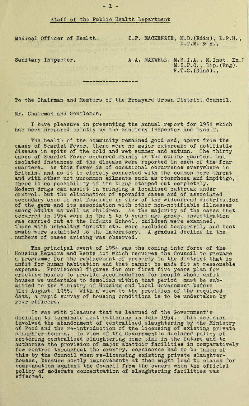 staff of the Public Health Department Medical Officer of Health= I.P. MACKENZIE, M.D.(Edin), D.P.H., D.T.M. & H., Sanitary Inspector. A,A. MAXWELL, M.S.I.A., M.Inst. Ex.J M.I.P.C,, Dip.(Eng)o H«^•C•(Glas)•9 To the Chairman and Members of the Bromyard Urban District Council. Mr. Chairman and Gentlemen, I have pleasure in presenting the annual r^ort for 1954 which has been prepared jointly by the Sanitary Inspector and myself. The health of the community remained good and, apart from the cases of Scarlet Fever, there were no major outbreaks of notifiable disease in spite of the cold and wet summer and autumn. The thirty cases of Scarlet Fever occurred mainly in the spring quarter, but isolated instances of the disease were reported in each of the four quarters. As this fever is of occasional occurrence eversrwhere in Britain, and as it is closely connected with the common sore throat and with other not uncommon ailments such as otorrhoea and impitigo, there is no possibility of its being stamped out completely. Modern drugs can assist in bringing a localised outbreak under control, but the elimination of sporadic case® and of associated secondary ones is not feasible in view of the widespread distribution of the germi and its association with other non-notifiable illnesses among.adults as well as children. As the majority of the cases that occurred in 1954 were in the 5 to 9 years age group, investigation was carried out at the Infants School, children were examined, those with unhealthy throats etc. were excluded temporarily and test swabs were sulmitted to the laboratory. A gradual decline in the numbers of cases arising was observed. The principal event of 1954 was the coming into force of the Housing Repairs and Rents Act which requires the Council to prepare a programme for the replacement of property in the district that is unfit for human habitation and that cannot be made fit at reasonable expense. Provisional figures for our first five years plan for erecting houses to provide accommodation for people whose unfit houses we undertake to demolish within that period must be sub- mitted to the Ministry of Housing and Local Government before 31st August 5 1955. With a view to the provision of the required data, a rapid survey of housing conditions is to be undertaken by your officers. It was with pleasure that we learned of the Government’s decision to terminate meat rationing in July 1954. This decision involved the abandonment of centralised slaughtering by the Ministry of Pood and the re-introduction of the licensing of existing private slaughter-houses. In view of the Government's declared policy of restoring centralised slaughtering some time in the future and to authorise the provision of major abattoir facilities in comparatively few centres throughout the country, cognisance had to be taken of this by the Council when re-licensing existing private slaughter- houses, because costly improvements at them might lead to claims for compensation against the Council from the owners when the official policy of moderate concentration of slaughtering facilities was effected.