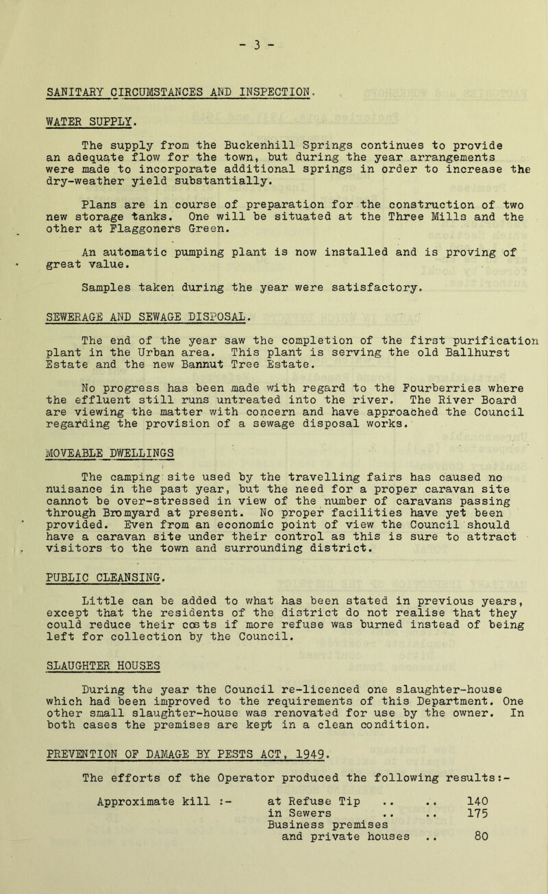 SANITARY CIRCUMSTANCES AND INSPECTION. WATER SUPPLY. The supply from the Buckenhill Springs continues to provide an adequate flow for the town, hut during the year arrangements were made to incorporate additional springs in order to increase the dry-weather yield substantially. Plans are in course of preparation for the construction of two new storage tanks. One will be situated at the Three Mills and the other at Plaggonefs Green. An automatic pumping plant is now installed and is proving of great value. Samples taken during the year were satisfactory. SEWERAGE AND SEWAGE DISPOSAL. The end of the year saw the completion of the first purification plant in the Urban area. This plant is serving the old Ballhurst Estate and the new Bannut Tree Estate. No progress has been made with regard to the Fourberries where the effluent still runs untreated into the river. The River Board are viewing the matter with concern and have approaOhed the Council regarding the provision of a sewage disposal works. MOVEABLE DWELLINGS The camping’site used by the travelling fairs has caused no nuisance in the past year, but the need for a proper caravan site cannot be over-stressed in view of the niuaber of caravans passing through Bromyard at present. No proper facilities have yet been provided. Even from an economic point of view the Council should have a caravan site under their control as this is sure to attract visitors to the town and surrounding district. PUBLIC CLEANSING. Little can be added to v/hat has been stated in previous years, except that the residents of the district do not realise that they could reduce their costs if more refuse was burned instead of being left for collection by the Council. SLAUGHTER HOUSES Luring the year the Council re-licenced one slaughter-house which had been improved to the requirements of this Lepartment. One other small slaughter-house was renovated for use by the owner. In both cases the premises are kept in a clean condition. PREVENTION OF DAMAGE BY PESTS ACT, 1949. The efforts of the Operator produced the following resultss- Approximate kill :- at Refuse Tip .. ., 140 in Sewers .. .. 175 Business premises and private houses .. 80