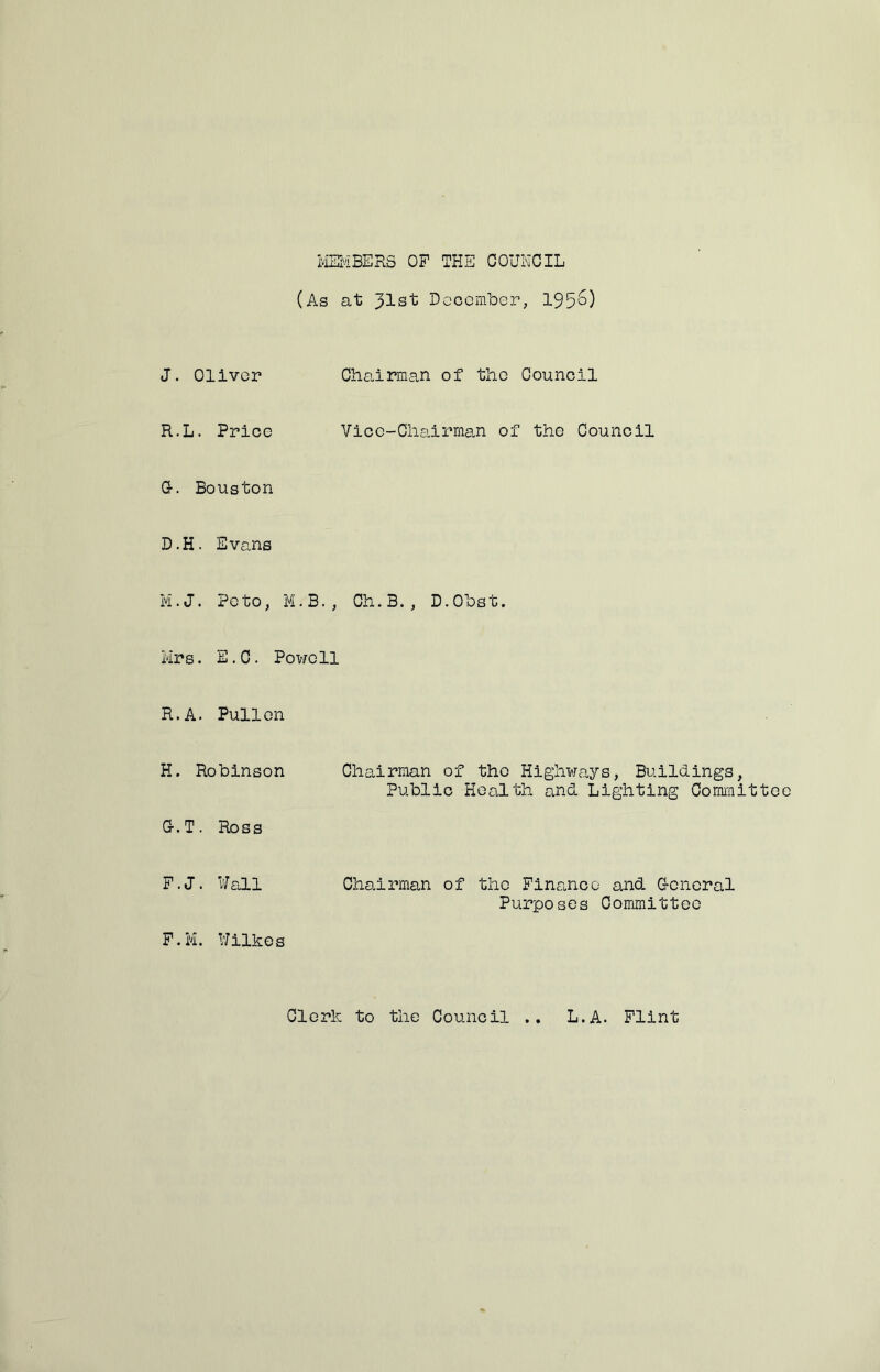 MEMBERS OF THE COUNCIL (As at 31st Doocmber, 195'^) J. Oliver Chairman of the Council R.L. Price Or. Bouston Vice-Chairman of the Council D.H. Evans M.J. Poto, M.3., Cli.B., D.Obst. Mrs. E.C. Powell R.A. Pullon H. Robinson G-.T. Ross Chairman of the Highways, Buildings, Public Health and Lighting Committe F.J. Wall F.M. Wilkes Chairman of the Finance and G-cncral Purposes Committee Clork to tlie Council .. L.A. Flint