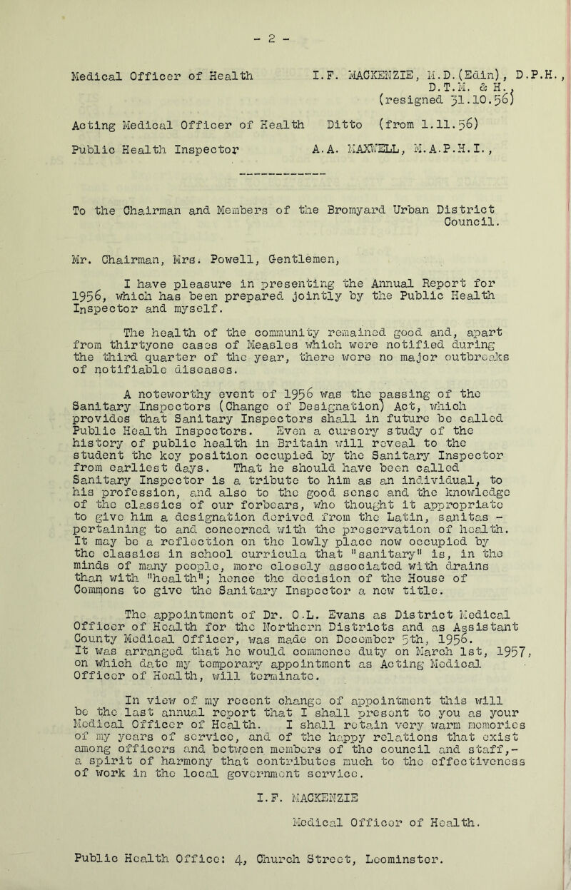 Medical Officer of Health Acting Medical Officer of Hea-lth I.P. IvIACKENZIE, M.D.(Edin), D.P.H. D.T.M. & H.. (resigned 31-10*5^5 Ditto (from 1.11.36) Public Health Inspector A.A. MAXl'JELL, M.A.P.H.I., To the Chairman and Members of the Bromyard Urban District Council. Mr. Chairman, Mrs* Powell, Gentlemen, I have pleasure in presenting the Annual Report for 1956, which has been prepared jointly by the Public Health Inspector and myself. The health of the community remained good and, apart from thirtyone cases of Measles which were notified during the third quarter of the year, there wore no major outbrcaJcs of notifiable diseases. A noteworthy event of 1956 was the passing of the Sanitary Inspectors (Change of Designation; Act, which provides that Sanitary Inspectors shall in future be called Public Health Inspectors. Even a cursory study of the history of public health in Britain will reveal to the student the key position occupied by the Sanitary Inspector from earliest days. That he should have been called Sanitary Inspector is a tribute to him as an individual, to his profession, £i,nd also to the good sense and the knowledge of the classics of our forbears, who thought it appropriate to give him a designation derived from the Latin, sanitas - pertaining to and concerned with the preservation of health. It may be a reflection on the lowly place now occupied by the classics in school curricula that sanitary is, in the minds of many people, more closely associated with drains than with health; hence the decision of the House of Commons to give the Sanitary Inspector a new title. The appointment of Dr. O.L. Evans as District Medical Officer of Health for the Nortliern Districts s.nd as Assistant County Medical Officer, xms made on December 5th, 195^* It Was arranged that he would ooramcnce duty on March 1st, 1957; on which date my temporary appointment as Acting Medical Officer of Health, will terminate. In view of my recent chaaige of appointment this will be the last annual report that I shall present to you as your Medical Officer of Health. I shall rota.in very xmrm memories of my years of service, and of the happy relations that exist among officers and between members of the council and staff,- a spirit of harmony that contributes much to the effectiveness of work in the local government service. I.F. MACKENZIE Medical Officer of Health. Public Health Office: Church Street, Leominster.