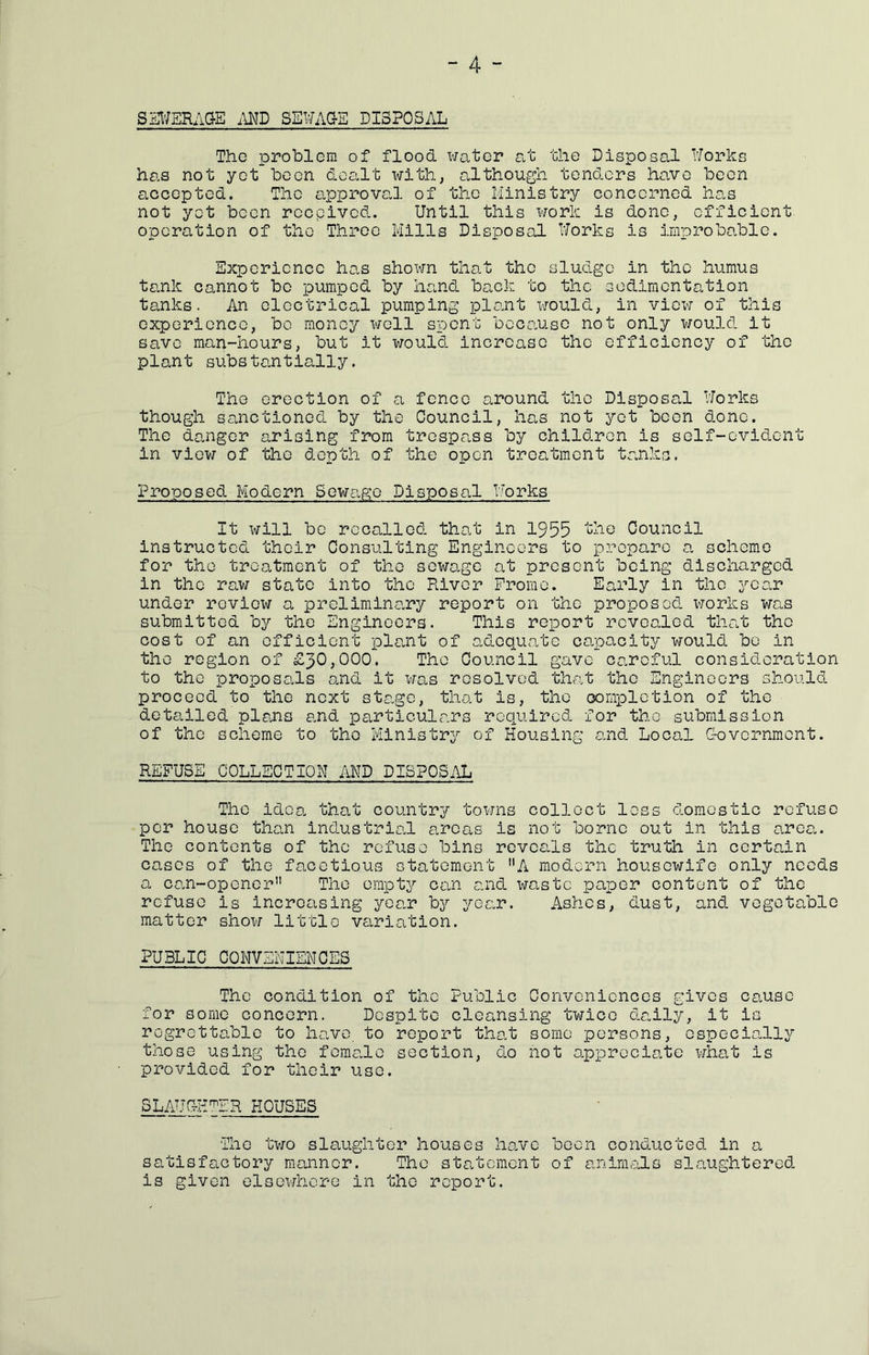 SS^/ERAG-E MD SEWAGE DISPOSAL The problem of flood water at the Disposal Works has not yet boon dealt with, although tenders ho„vo been aocepted. The approval of the Ministry concerned has not yet been reepived. Until this work is done, efficient operation of the Throe Mills Disposal Works is improbable. Experience has shown that the sludge in the humus tank cannot bo pumped by hand back to the sodimentation tanks. An electrical pumping plant would, in view of this experience, be money well spent because not only would it save man-hours, but it would increase the efficiency of the plant substantially. The erection of a fence around the Disposal Works though sanctioned by the Council, has not yet been done. The danger arising from trespass by children is self-evident in view of the depth of the open treatment tanks. Proposed Modern Sewage Disposal Works It will bo recalled that in 1955 the Council instructed their Consulting Engineers to prepare a scheme for the treatment of the sewage at present being discharged in the raw state into the River Fromo. Early in the year under review a preliminary report on the proposed works was submitted by the Engineers. This report revealed that the cost of an efficient plant of o-dequate capacity would bo in the region of £30,000. The Council gave careful consideration to the proposals and it was resolved that the Engineers should proceed to the next stage, that is, the oomxDlotion of the detailed pleais and particulars required for the submission of the scheme to the Ministry of Housing and Local G-overnment. REFUSE COLLECTION AND DISPOSAL The idea that country towns collect less domestic refuse per house than industrial areas is not borne out in this area.. The contents of the refuse bins reveals the truth in certahn cases of the facetious statement A modern housewife only needs a can-opener The empty can and wa^stc paper content of the refuse is increasing yea.r by year. Ashes, dust, and vegetable matter show little variation. PUBLIC CONVENIENCES The condition of the Public Conveniences gives cause for some concern. Despite cleansing twice daily, it is regrettable to have to report that some persons, especia.lly those using the female section, do not appreciate what is provided for their use. SLAUGHTER HOUSES The tvj-o slaughter houses ho.vc boon conducted in a satisfactory manner. The statement of animals slaughtered is given elsewhere in the report.