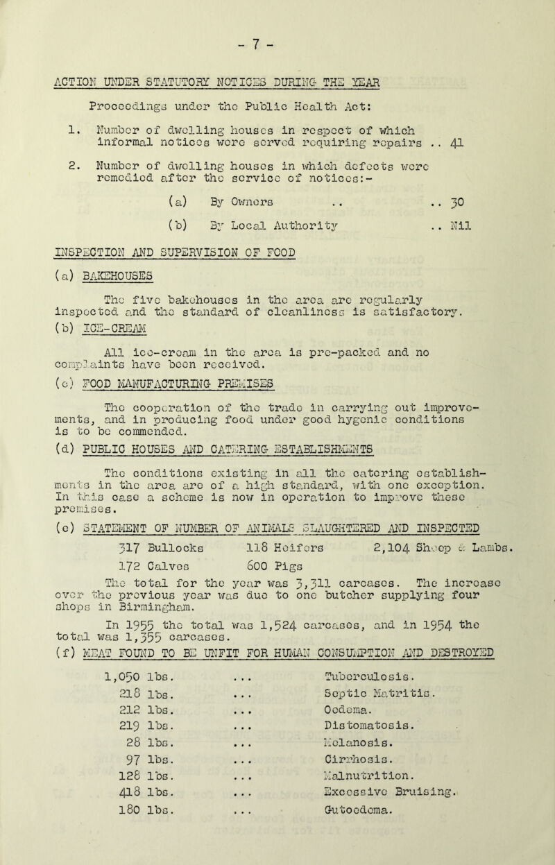 ACTION UNDER STATUTORY NOTICES DURING THE YEAR PrococdingiS under the Public Health Act: 1. Number of dwelling houses in respect of which informal notices were served requiring repairs .. 41 2. Number of dwelling houses in which defects wore remedied after the service of notices:- (a) By Ovmers .. .. 30 (b) By Local Authoritj'- .. Nil INSPECTION AI^ID SUPERVISION OF FOOD (a) BAKEHOUSES The five bakehouses in the area arc regularly inspected and the standard of cleanliness is satisfactory. (b) ICE-CREAI^I All ice-cream in the area is pre-packed and no comp].a.ints ho.ve been received. (c) FOOD NiUlUFACTURIlM'C- PREHISES The coopcro.tion of the trade in carrying out improve- ments, and in producing food under good hygcnic conditions is to be commended. (d) PUBLIC HOUSES AI^D CATERING ESTABLISHMENTS The conditions existing in all the catering establish- ments in the area a.rQ of a high standard, with one exception. In this case a scheme is now in operation to improve these premises. (e) STATEMENT OF NUMBER OF MimU: SLAUGHTERED MD INSPECTED 317 Bullocks 118 Heifers 2,104 Sheep A Lambs. 172 Calves 600 Pigs The total for the year was 3^31^- carcases. The increase over the previous year was due to one butcher supplying four shops in Birminghe^m. In 1955 ’the total was 1,524 carcases, and in 1954 total was 1,355 carcases. (f) MEAT FOUlt'D TO BE UNFIT FOR HID^IAN CONSUMPTION MD DESTROYED 1,050 lbs. Tuberculosis. 218 lbs. Septic Matritis. 212 lbs. Oedema. 219 lbs. Distomatosis. 28 lbs. Melanosis. 97 lbs. Cirrhosis. 128 lbs. Malnutrition. 418 lbs. Excessive Bruising. 180 lbs. Gutoedoma.