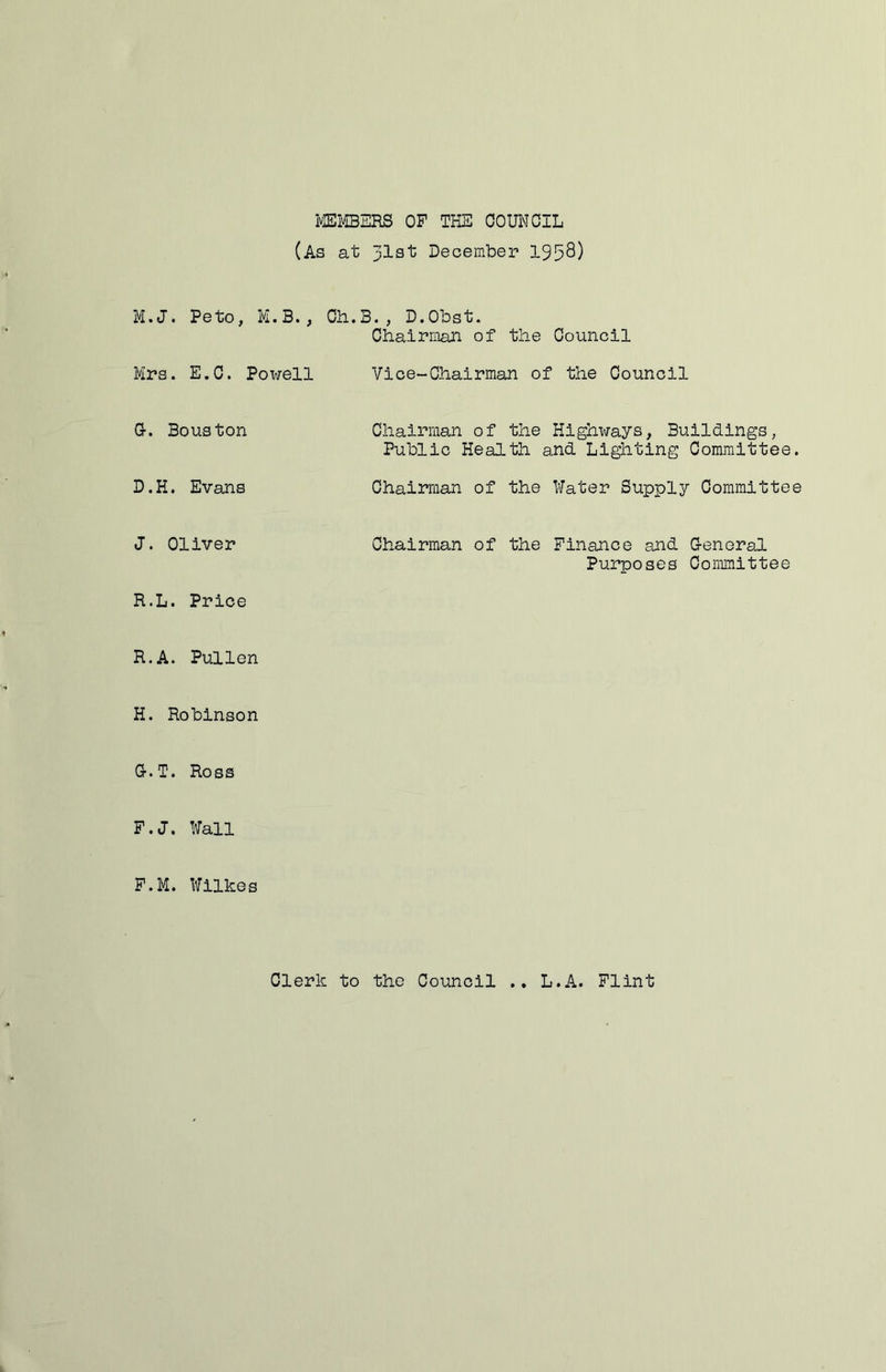 miBERS OF THE OOUNCIL (As at 31st December 1958) M.J. Peto, M.B., Ch.B., D.Obst. Chairman of the Council Mrs. E.C. Powell Vice-Chairman of the Council Gr. Bouston Chairman of the Highways, Buildings, Public Health and Lighting Committee, D.H. Evans Chairman of the Water Supply Committee J. Oliver R.L. Price R.A. Pullen H. Robinson Chairman of the Finance and G-eneral Purposes Conmiittee G-.T. Ross F.J. Wall F.M. Wilkes Clerk to the Council • • L.A. Flint