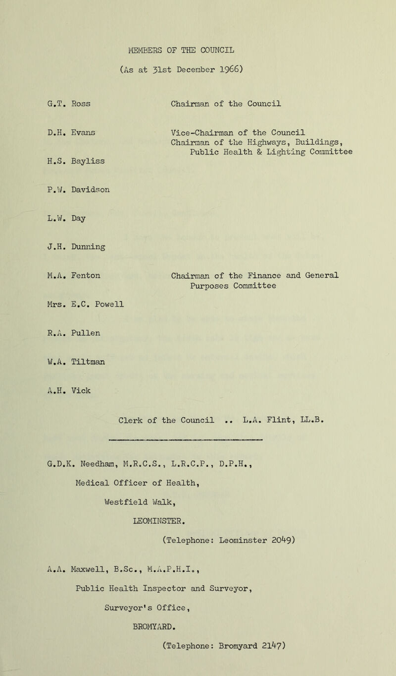 MEMBERS OF THE COMCIL (As at 31st December I966) G, T. Ross Chairman of the Council D.H, Evans Vice-Chairman of the Council Chairaan of the Highways, Buildings, Public Health & Lighting Committee H. S, Bayliss P.W, Davidson L. W, Day J.H. Dumping M. A, Fenton Chairman of the Finance and General Purposes Committee Mrs, E.C, Powell R.A. Pullen V/,A, Tiltman A.H. Vick Clerk of the Council .. L.A. Flint, LL.B. G.D.K, Needham, M.R.C.S,, L.R.C.P., D.P.H,, Medical Officer of Health, Westfield Walk, LEOMINSTER. (Telephones Leominster 20^9) A,A. Maxwell, B.Sc., M.A.P.H.I,, Public Health Inspector and Surveyor, Surveyor's Office, BROMYARD. (Telephone: Bromyard 21^7)