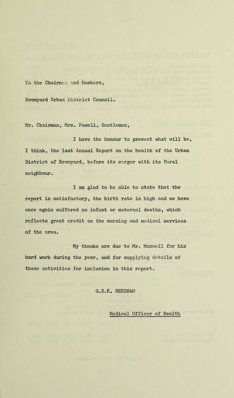 To the Chairmo/i and Members Bromyard Urbein District Council. Mr. Chairman, Mrs. Powell, Gentlemen, I have the honour to present what will be, I think, the last Annual Report on the health of the Urban District of Bromyard, before its merger with its Rural neighbour. I am glad to be able to state that the report is satisfactory, the birth rate is high and we have once again suffered no infant or maternal deaths, which reflects great credit on the nursing and medical services of the area. My thanks are due to Mr. Maxv/ell for his hard work diiring the year, and for supplying details of these activities for inclusion in this report. G.D.K. r®EDHAM Medical Officer of Health