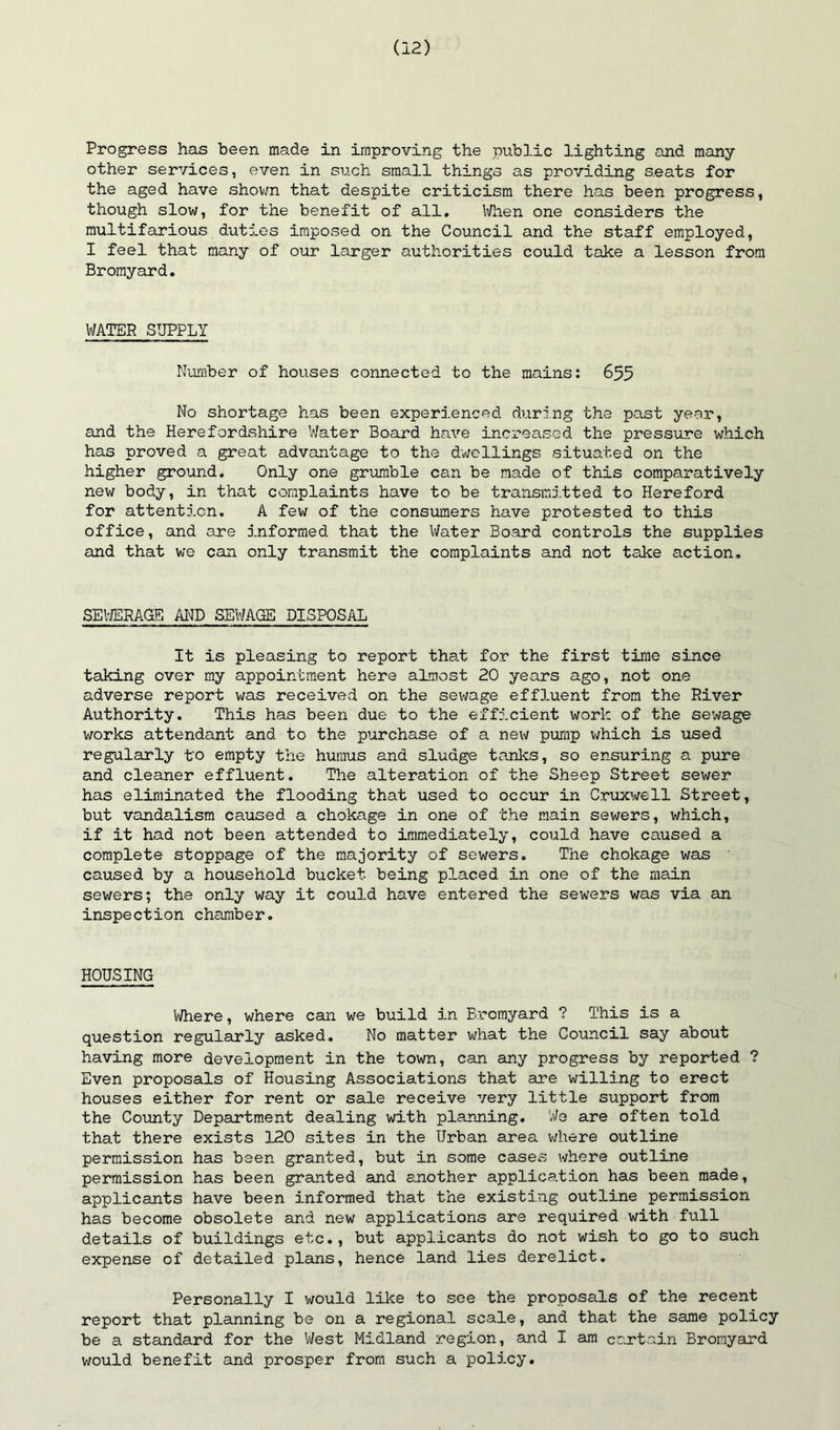 Progress has been made in improving the public lighting and many other services, even in such small things as providing seats for the aged have shovra that despite criticism there has been progress, though slow, for the benefit of all, li/hen one considers the multifarious duties imposed on the Council and the staff employed, I feel that many of our larger authorities could take a lesson from Bromyard. WATER SUPPLY Number of houses connected to the mains; 655 No shortage has been experienced during the past year, and the Herefordshire Water Board have increased the pressure which has proved a great advantage to the dwellings situated on the higher ground. Only one griunble can be made of this comparatively new body, in that complaints have to be transmi.tted to Hereford for attention. A few of the consumers have protested to this office, and are informed that the Water Board controls the supplies and that we can only transmit the complaints and not take action. SEl-ffiRAGE AND SEWAGE DISPOSAL It is pleasing to report tha.t for the first time since taking over my appointment here aLmost 20 years ago, not one adverse report was received on the sewage eff3-uent from the River Authority. This has been due to the efficient work of the sewage works attendant and to the purchase of a new pump which is used regularly to empty the humus and sludge tanks, so ensuring a pure and cleaner effluent. The alteration of the Sheep Street sewer has eliminated the flooding that used to occur in Cruxwell Street, but vandalism caused a chokage in one of the main sewers, which, if it had not been attended to immediately, could have caused a complete stoppage of the majority of sewers. The chokage was caused by a household bucket being placed in one of the main sewers; the only way it could have entered the sewers was via an inspection chamber. HOUSING V/here, where can we build in Bromyard ? This is a question regularly asked. No matter what the Council say about having more development in the town, can any progress by reported ? Even proposals of Housing Associations that are willing to erect houses either for rent or sale receive very little support from the County Department dealing with planning. We are often told that there exists 120 sites in the Urban area v/here outline permission has been granted, but in some cases where outline permission has been granted and another applica.tion has been made, applicants have been informed that the existing outline permission has become obsolete and new applications are required with full details of buildings etc., but applicants do not wish to go to such expense of detailed plans, hence land lies derelict. Personally I would like to see the proposals of the recent report that planning be on a regional scale, and that the same policy be a standard for the West Midland region, and I am curtain Bromyard would benefit and prosper from such a policy.
