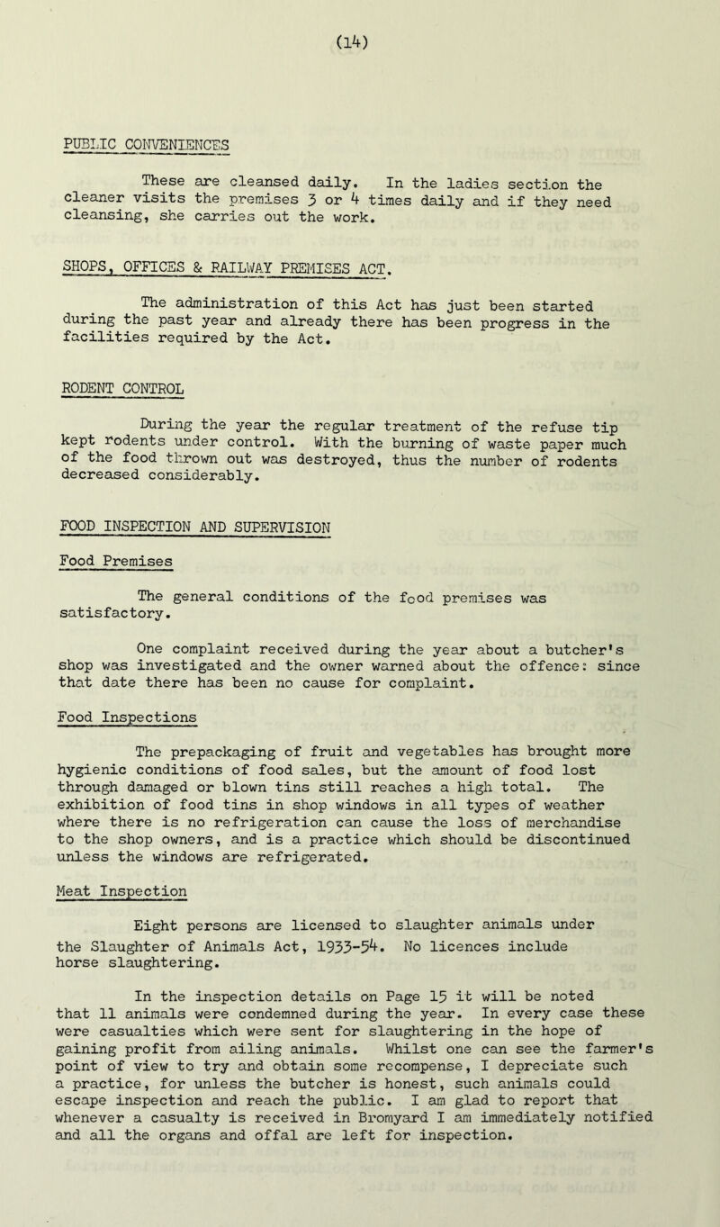 PUBLIC COI'n/ENIENCES These are cleansed daily. In the ladies section the cleaner visits the premises 3 or 4 times daily cind if they need cleansing, she carries out the work. SHOPS, OFFICES & RAILWAY PREMISES ACT. The administration of this Act has just been started during the past year and already there has been progress in the facilities required by the Act. RODENT CONTROL During the year the regular treatment of the refuse tip kept rodents under control. With the biirning of waste paper much of the food thrown out was destroyed, thus the number of rodents decreased considerably. FOOD INSPECTION AND SUPERVISION Food Premises The general conditions of the food premises was satisfactory. One complaint received during the year about a butcher's shop was investigated and the owner warned about the offence: since that date there has been no cause for complaint. Food Inspections The prepackaging of fruit and vegetables has brought more hygienic conditions of food sales, but the amount of food lost through damaged or blown tins still reaches a high total. The exhibition of food tins in shop windows in all types of weather where there is no refrigeration can cause the loss of merchandise to the shop owners, and is a practice which should be discontinued \inless the windows are refrigerated. Meat Inspection Eight persons are licensed to slaughter animals under the Slaughter of Animals Act, 1933-54. No licences include horse slaughtering. In the inspection details on Page 15 it will be noted that 11 animals were condemned during the year- In every case these were casualties which were sent for slaughtering in the hope of gaining profit from ailing animals. Whilst one can see the farmer's point of view to try and obtain some recompense, I depreciate such a practice, for xmless the butcher is honest, such animals could escape inspection and reach the public. I am glad to report that whenever a casualty is received in Bromyard I am immediately notified and all the organs and offal are left for inspection.