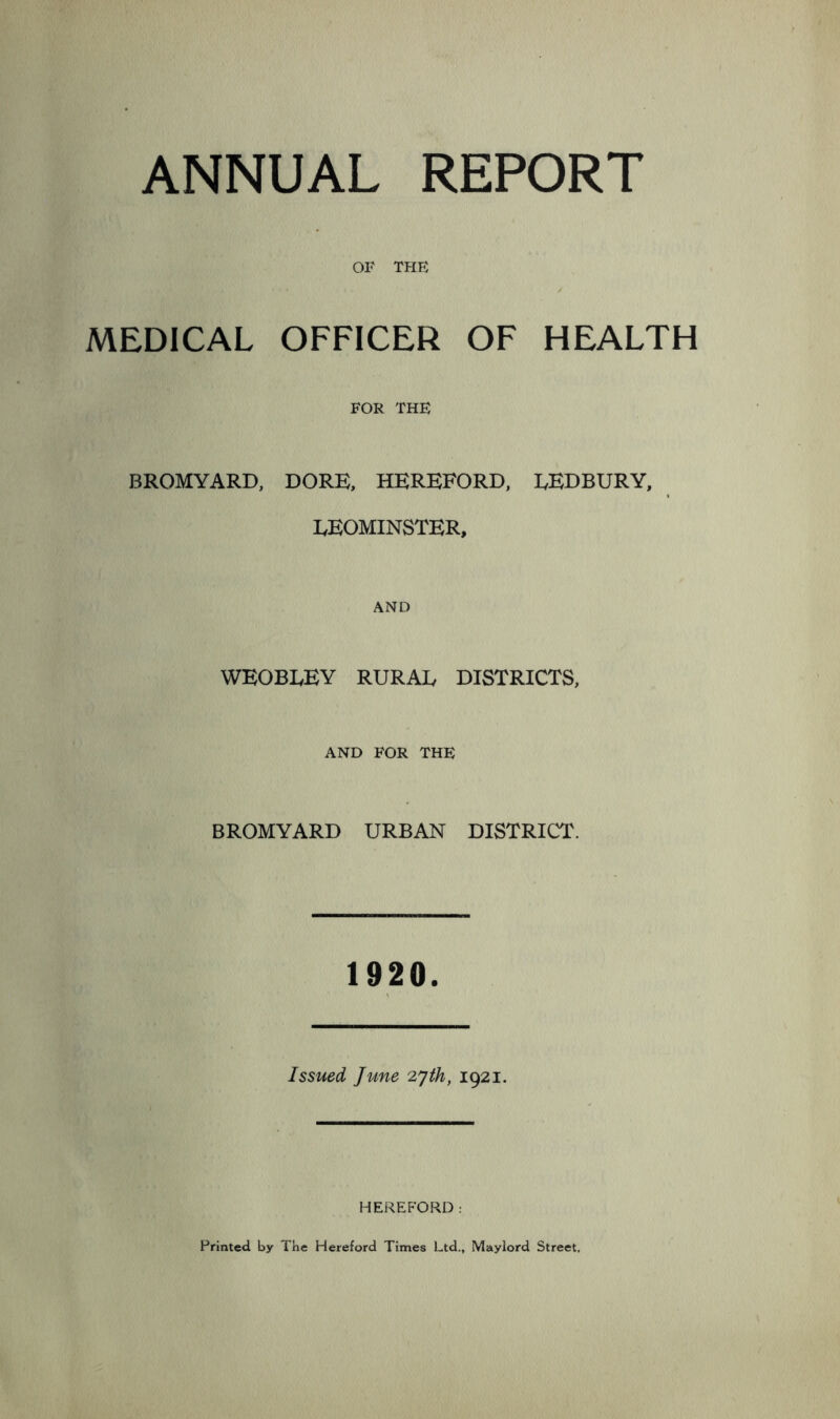 ANNUAL REPORT OF THE MEDICAL OFFICER OF HEALTH FOR THE BROMYARD, DORE, HEREFORD, EEDBURY, EEOMINSTER, AND WEOBLEY RURAE DISTRICTS, AND FOR THE BROMYARD URBAN DISTRICT. 1920. Issued June 2yth, 1921. HEREFORD: Printed by The Hereford Times Ltd., Mayiord Street,