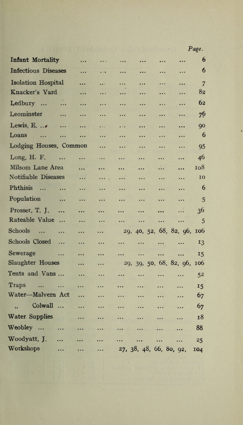 Infant Mortality Infectious Diseases Isolation Hospital Knacker’s Yard Ledbury Leominster Lewis, E. ..<» Loans Lodging Houses, Common Long, H. F Milsom Lane Area Notifiable Diseases Phthisis Population Prosser, T. J Rateable Value Schools Schools Closed Sewerage Slaughter Houses Tents and Vans ... Traps Water—Malvern Act „ Colwall Water Supplies Weobley ... Woodyatt, J Workshops Page. 6 6 7 82 62 76 90 6 95 46 108 10 6 5 36 5 29, 40, 52, 68, 82, 96, 106 13 15 29> 39> 50, 68, 82, 96, 106 52 15 67 67 18 88 25 27, 38, 48, 66, 80, 92, 104