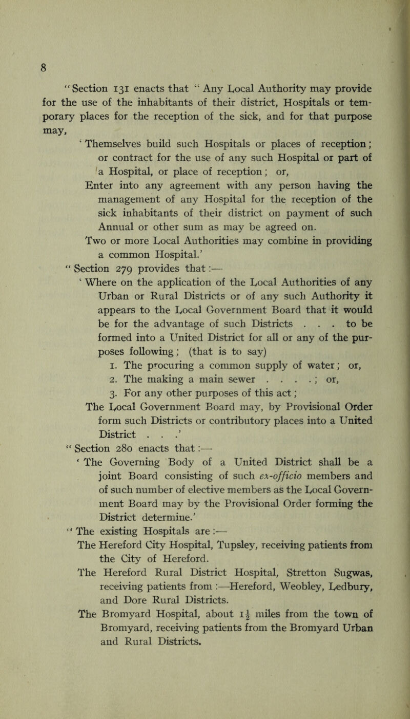 “Section 131 enacts that “ Any Local Authority may provide for the use of the inhabitants of their district, Hospitals or tem- porary places for the reception of the sick, and for that purpose may, ‘ Themselves build such Hospitals or places of reception; or contract for the use of any such Hospital or part of ^a Hospital, or place of reception; or. Enter into any agreement with any person having the management of any Hospital for the reception of the sick inhabitants of their district on payment of such Annual or other sum as may be agreed on. Two or more Local Authorities may combine in providing a common Hospital.’ “ Section 279 provides that:— ‘ Where on the application of the Local Authorities of any Urban or Rural Districts or of any such Authority it appears to the Local Government Board that it would be for the advantage of such Districts . . . to be formed into a United District for all or any of the pur- poses following; (that is to say) 1. The procuring a common supply of water; or, 2. The making a main sewer . . . .; or, 3. For any other purposes of this act; The Local Government Board may, by Provisional Order form such Districts or contributory places into a United District . . “ Section 280 enacts that:—• ' The Governing 'Body of a United District shall be a joint Board consisting of such ex-officio members and of such number of elective members as the Local Govern- ment Board may by the Provisional Order forming the • District determine.’ “ The existing Hospitals are :— The Hereford City Hospital, Tupsley, receiving patients from the City of Hereford. The Hereford Rural District Hospital, Stretton Sugwas, receiving patients from :—Hereford, Weobley, Ledbury, and Dore Rural Districts. The Bromyard Hospital, about miles from the town of Bromyard, receiving patients from the Bromyard Urban and Rural Districts.