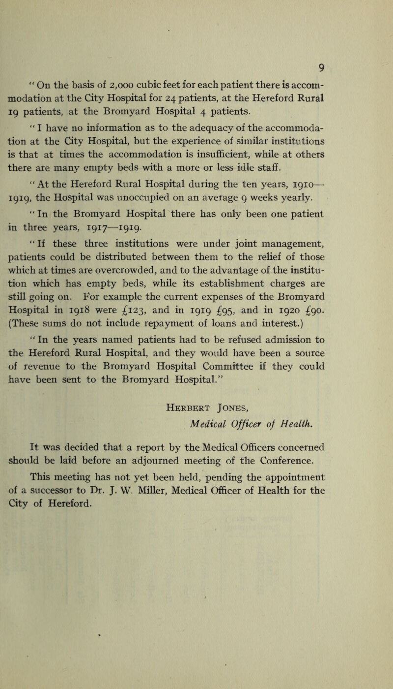 “ On the basis of 2,000 cubic feet for each patient there is accom- modation at the City Hospital for 24 patients, at the Hereford Rural 19 patients, at the Bromyard Hospital 4 patients. “ I have no information as to the adequacy of the accommoda- tion at the City Hospital, but the experience of similar institutions is that at times the accommodation is insufficient, while at others there are many empty beds with a more or less idle staff. “ At the Hereford Rural Hospital during the ten years, igio— 1919, the Hospital was unoccupied on an average 9 weeks yearly. “ In the Bromyard Hospital there has only been one patient in three years, 1917—1919. “ If these three institutions were under joint management, patients could be distributed between them to the relief of those which at times are overcrowded, and to the advantage of the institu- tion which has empty beds, while its establishment charges are still going on. For example the current expenses of the Bromyard Hospital in 1918 were £123, and in 1919 £95, and in 1920 £go. (These sums do not include repayment of loans and interest.) “ In the years named patients had to be refused admission to the Hereford Rural Hospital, and they would have been a source of revenue to the Bromyard Hospital Committee if they could have been sent to the Bromyard Hospital.” Herbert Jones, Medical Officer of Health, It was decided that a report by the Medical Officers concerned should be laid before an adjourned meeting of the Conference. This meeting has not yet been held, pending the appointment of a successor to Dr. J. W. Miller, Medical Officer of Health for the City of Hereford.