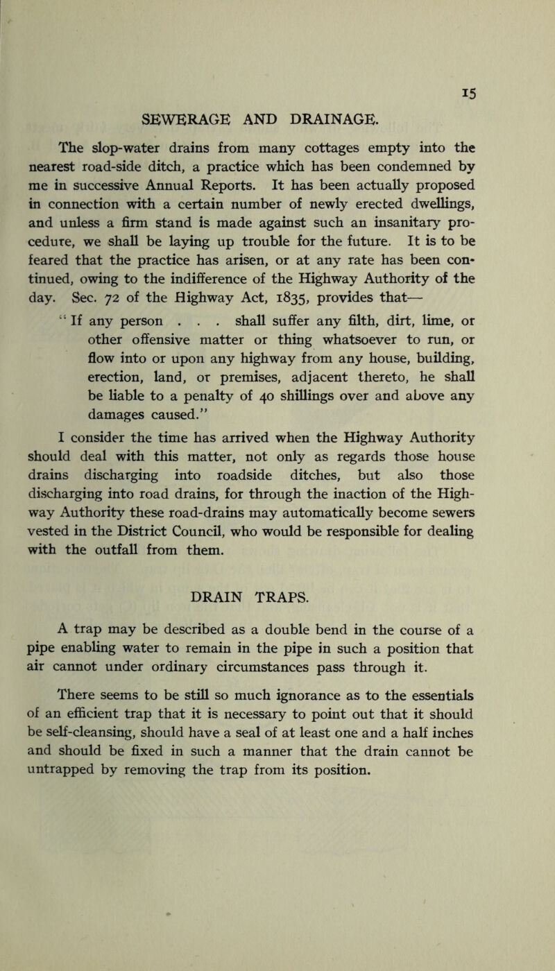 SEWERAGE AND DRAINAGE. The slop-water drains from many cottages empty into the nearest road-side ditch, a practice which has been condemned by me in successive Annual Reports. It has been actually proposed in connection with a certain number of newly erected dwellings, and unless a firm stand is made against such an insanitary pro- cedure, we shall be laying up trouble for the future. It is to be feared that the practice has arisen, or at any rate has been con- tinued, owing to the indifference of the Highway Authority of the day. Sec. 72 of the Highway Act, 1835, provides that— “ If any person . . . shall suffer any filth, dirt, lime, or other offensive matter or thing whatsoever to run, or flow into or upon any highway from any house, building, erection, land, or premises, adjacent thereto, he shall be liable to a penalty of 40 shillings over and above any damages caused.” I consider the time has arrived when the Highway Authority should deal with this matter, not only as regards those house drains discharging into roadside ditches, but also those discharging into road drains, for through the inaction of the High- way Authority these road-drains may automatically become sewers vested in the District Council, who would be responsible for dealing with the outfall from them. DRAIN TRAPS. A trap may be described as a double bend in the course of a pipe enabling water to remain in the pipe in such a position that air cannot under ordinary circumstances pass through it. There seems to be still so much ignorance as to the essentials of an efficient trap that it is necessary to point out that it should be self-cleansing, should have a seal of at least one and a half inches and should be fixed in such a manner that the drain cannot be untrapped by removing the trap from its position.
