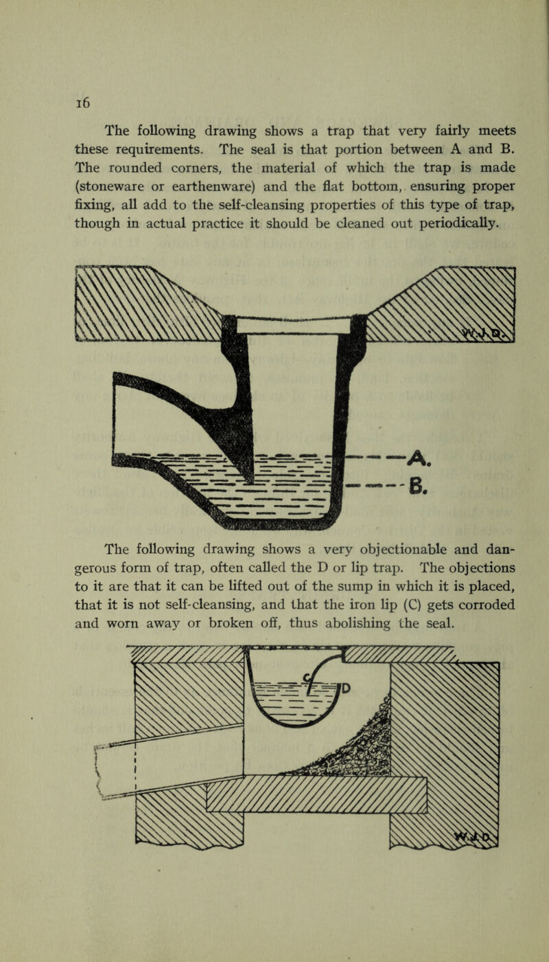 The following drawing shows a trap that very fairly meets these requirements- The seal is that portion between A and B. The rounded corners, the material of which the trap is made (stoneware or earthenware) and the flat bottom,, ensuring proper fixing, all add to the self-cleansing properties of this type of trap, though in actual practice it should be cleaned out periodically. The following drawing shows a very objectionable and dan- gerous form of trap, often called the D or lip trap. The objections to it are that it can be lifted out of the sump in which it is placed, that it is not self-cleansing, and that the iron lip (C) gets corroded and worn awa^’- or broken off, thus abolishing the seal. I