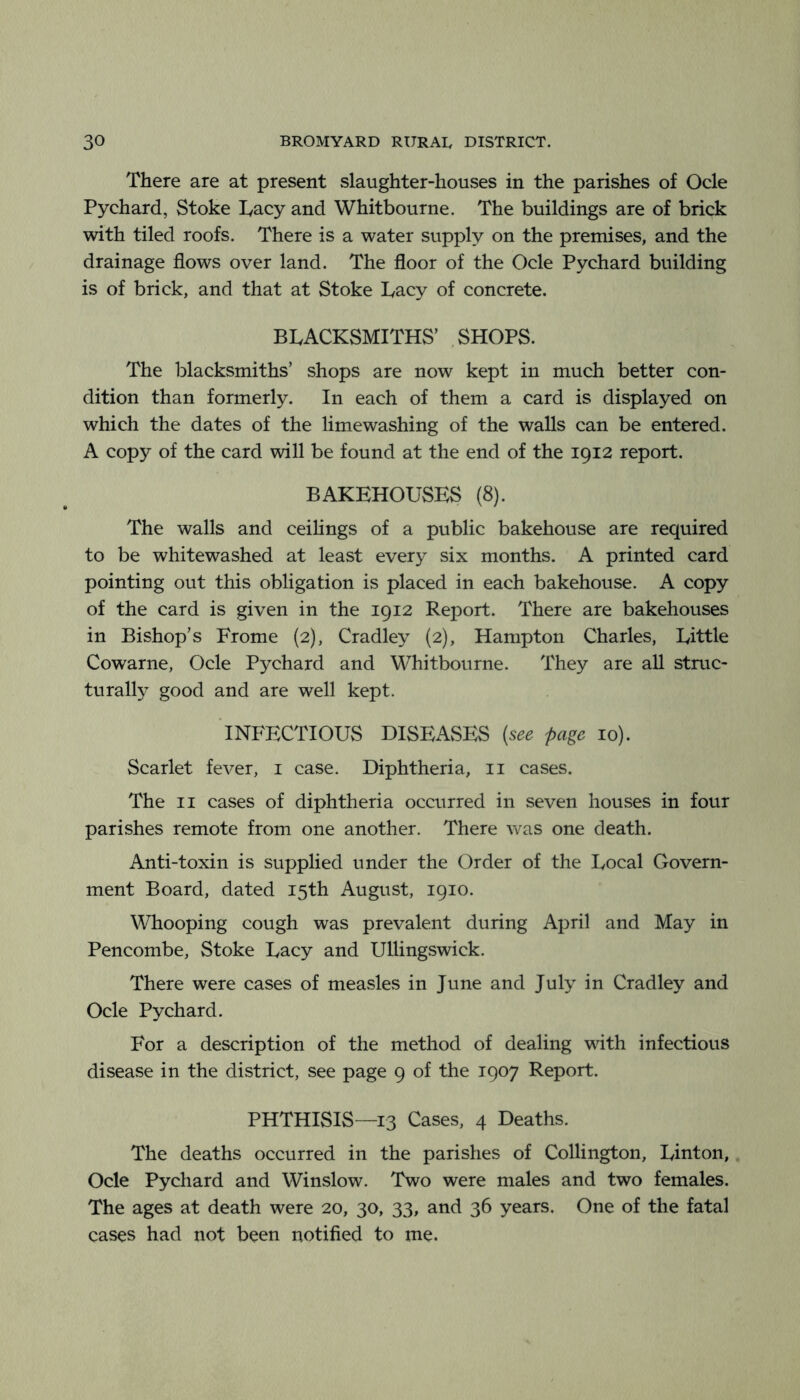 There are at present slaughter-houses in the parishes of Ode Pychard, Stoke Tacy and Whitbourne. The buildings are of brick with tiled roofs. There is a water supply on the premises, and the drainage flows over land. The floor of the Ode Pychard building is of brick, and that at Stoke Lacy of concrete. BLACKSMITHS’ .SHOPS. The blacksmiths’ shops are now kept in much better con- dition than formerly. In each of them a card is displayed on which the dates of the limewashing of the walls can be entered. A copy of the card will be found at the end of the 1912 report. BAKEHOUSES (8). The walls and ceilings of a public bakehouse are required to be whitewashed at least every six months. A printed card pointing out this obligation is placed in each bakehouse. A copy of the card is given in the 1912 Report. There are bakehouses in Bishop’s Frome (2), Cradley (2), Hampton Charles, Little Cowarne, Ode Pychard and Whitbourne. They are all struc- turalty good and are well kept. 'infectious DISEAvSES {see page 10). Scarlet fever, i case. Diphtheria, ii cases. The II cases of diphtheria occurred in seven houses in four parishes remote from one another. There vv^as one death. Anti-toxin is supplied under the Order of the Local Govern- ment Board, dated 15th August, 1910. \Vhooping cough was prevalent during April and May in Pencombe, Stoke Lacy and Ullingswick. There were cases of measles in June and July in Cradley and Ode Pychard. For a description of the method of dealing with infectious disease in the district, see page 9 of the 1907 Report. PHTHISIS—13 Cases, 4 Deaths. The deaths occurred in the parishes of Collington, Linton, Ode Pychard and Winslow. Two were males and two females. The ages at death were 20, 30, 33, and 36 years. One of the fatal cases had not been notified to me.