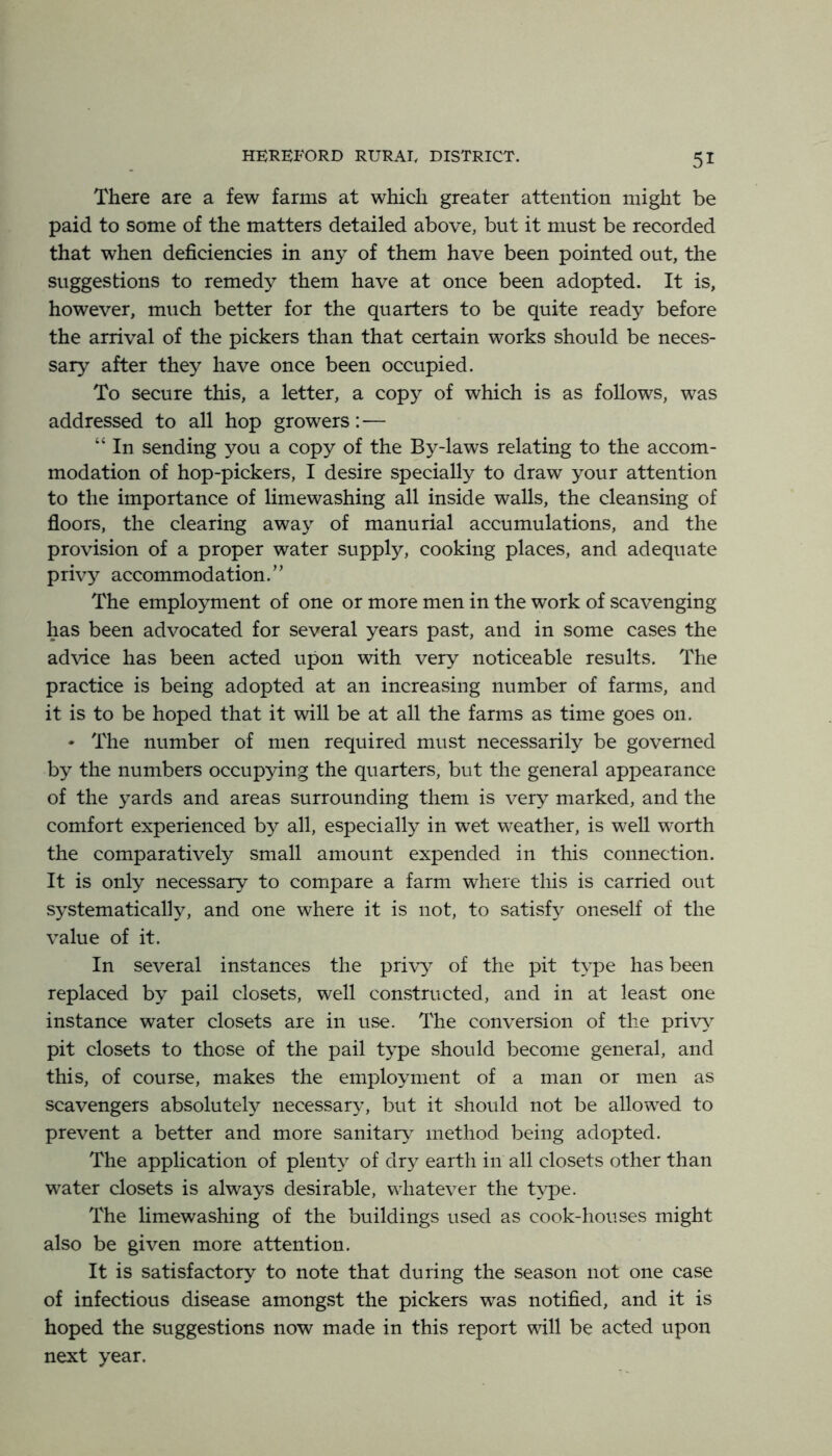 There are a few farms at which greater attention might be paid to some of the matters detailed above, but it must be recorded that when deficiencies in any of them have been pointed out, the suggestions to remedy them have at once been adopted. It is, however, much better for the quarters to be quite ready before the arrival of the pickers than that certain works should be neces- sary after they have once been occupied. To secure this, a letter, a copy of which is as follows, was addressed to all hop growers:— “ In sending you a copy of the By-laws relating to the accom- modation of hop-pickers, I desire specially to draw your attention to the importance of limewashing all inside walls, the cleansing of floors, the clearing away of manurial accumulations, and the provision of a proper water supply, cooking places, and adequate privy accommodation.” The employment of one or more men in the work of scavenging has been advocated for several years past, and in some cases the advice has been acted upon with very noticeable results. The practice is being adopted at an increasing number of farms, and it is to be hoped that it will be at all the farms as time goes on. • The number of men required must necessarily be governed by the numbers occupying the quarters, but the general appearance of the yards and areas surrounding them is very marked, and the comfort experienced by all, especially in w^et weather, is well worth the comparatively small amount expended in this connection. It is only necessary to compare a farm where this is carried out systematically, and one where it is not, to satisfy oneself of the value of it. In several instances the privy of the pit type has been replaced by pail closets, well constructed, and in at least one instance water closets are in use. The conversion of the priy\ pit closets to those of the pail type should become general, and this, of course, makes the employment of a man or men as scavengers absolutely necessary, but it should not be allowed to prevent a better and more sanitaiy^ method being adopted. The application of plenty of dry earth in all closets other than water closets is always desirable, whatever the type. The limewashing of the buildings used as cook-houses might also be given more attention. It is satisfactory to note that during the season not one case of infectious disease amongst the pickers was notified, and it is hoped the suggestions now made in this report will be acted upon next year.