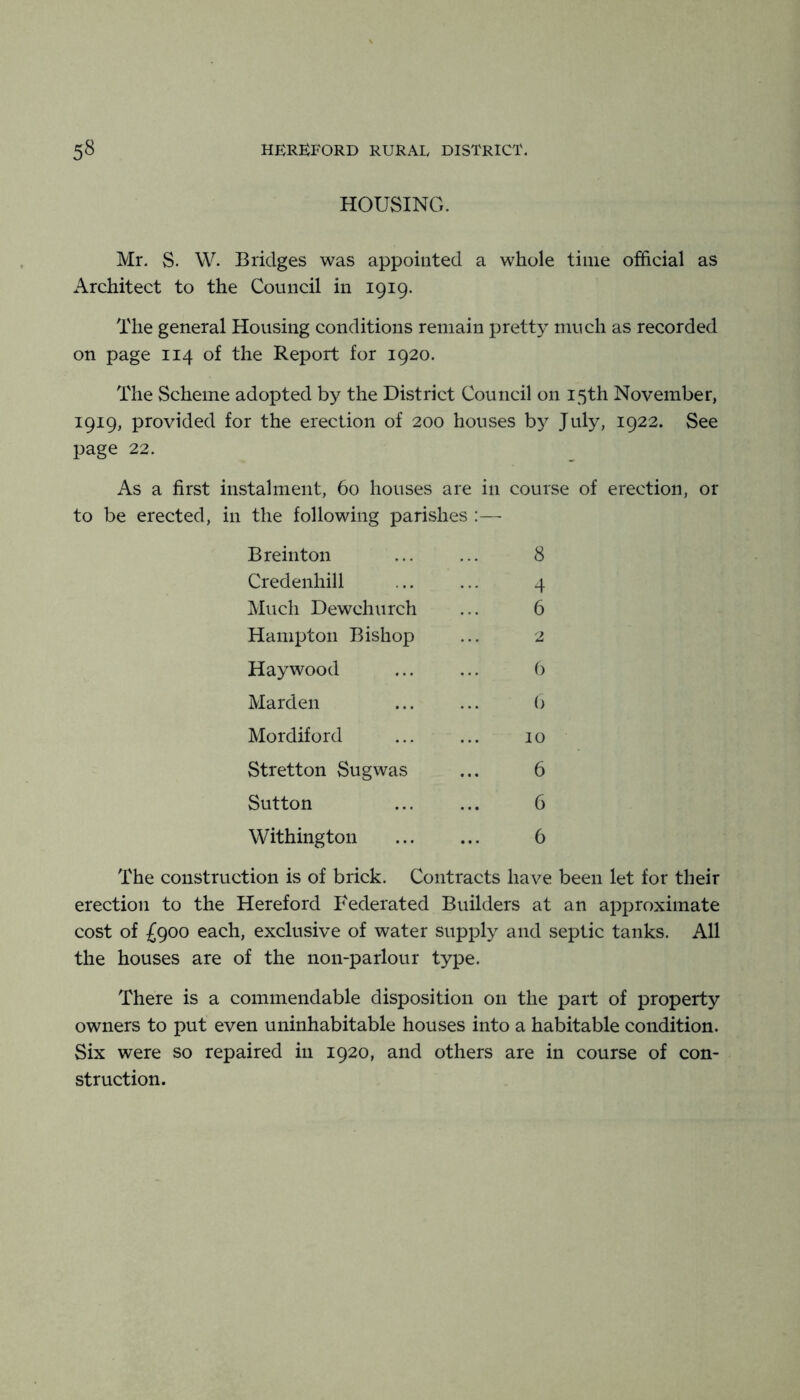 HOUSING. Mr. S. W. Bridges was appointed a whole time official as Architect to the Council in 1919. The general Housing conditions remain pretty much as recorded on page 114 of the Report for 1920. The Scheme adopted by the District Council on 15th November, 1919, provided for the erection of 200 houses by July, 1922. See page 22. As a first instalment, 60 houses are in course of erection, or to be erected, in the following parishes B rein ton ... ... 8 Credenhill ... ... 4 Much Dewchurch ... 6 Hampton Bishop ... 2 Haywood b Marden ... ... (> Mordiford ... ... 10 Stretton Sugwas ... 6 Sutton ... ... 6 Withington ... ... 6 The construction is of brick. Contracts have been let for their erection to the Hereford Federated Builders at an approximate cost of £900 each, exclusive of water supply and septic tanks. All the houses are of the non-parlour type. There is a commendable disposition on the part of property owners to put even uninhabitable houses into a habitable condition. Six were so repaired in 1920, and others are in course of con- struction.